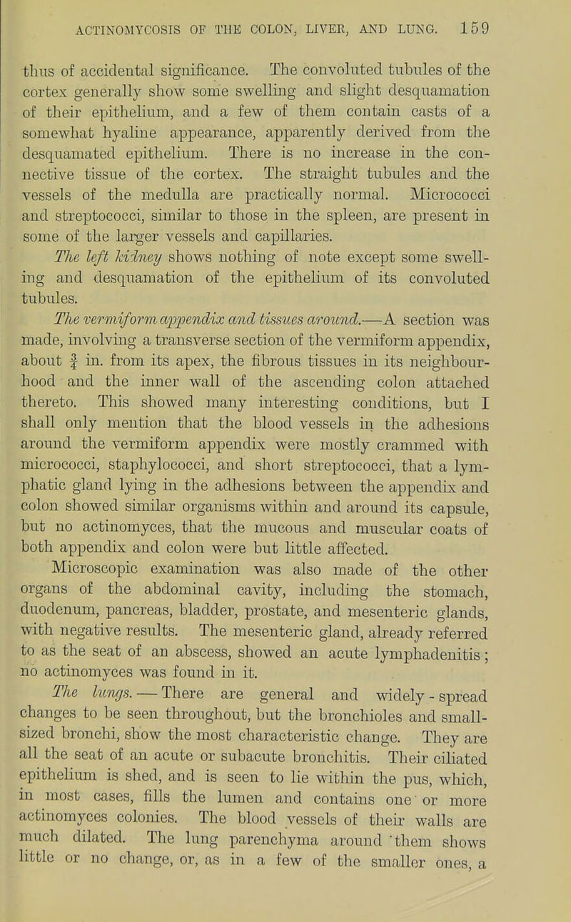 thus of accidental significance. The convoluted tubules of the cortex generally show some swelluig and slight desquamation of their epithelium, and a few of them contain casts of a somewhat hyaline appearance, apparently derived from the desquamated epithelium. There is no increase in the con- nective tissue of the cortex. The straight tubules and the vessels of the medulla are practically normal. Micrococci and streptococci, similar to those in the spleen, are present in some of the larger vessels and capillaries. The left kidney shows nothing of note except some swell- ing and desquamation of the epitheUum of its convoluted tubules. The vermiform a^jpendix and tissues around.—A section was made, involving a transverse section of the vermiform appendix, about f in. from its apex, the fibrous tissues in its neighbour- hood and the inner wall of the ascending colon attached thereto. This showed many interesting conditions, but I shall only mention that the blood vessels in the adhesions around the vermiform appendix were mostly crammed with micrococci, staphylococci, and short streptococci, that a lym- phatic gland lying in the adhesions between the appendix and colon showed smiilar organisms within and around its capsule, but no actinomyces, that the mucous and muscular coats of both appendix and colon were but little affected. Microscopic examination was also made of the other organs of the abdominal cavity, including the stomach, duodenum, pancreas, bladder, prostate, and mesenteric glands, with negative results. The mesenteric gland, already referred to as the seat of an abscess, showed an acute lymphadenitis; no actinomyces was found in it. The lungs. — There are general and widely - spread changes to be seen throughout, but the bronchioles and small- sized bronchi, show the most characteristic change. They are all the seat of an acute or subacute bronchitis. Their cihated epithelium is shed, and is seen to lie within the pus, which, in most cases, fills the lumen and contains one or more actinomyces colonies. The blood vessels of their walls are much dilated. The lung parenchyma around 'them shows little or no change, or, as in a few of the smaller ones, a