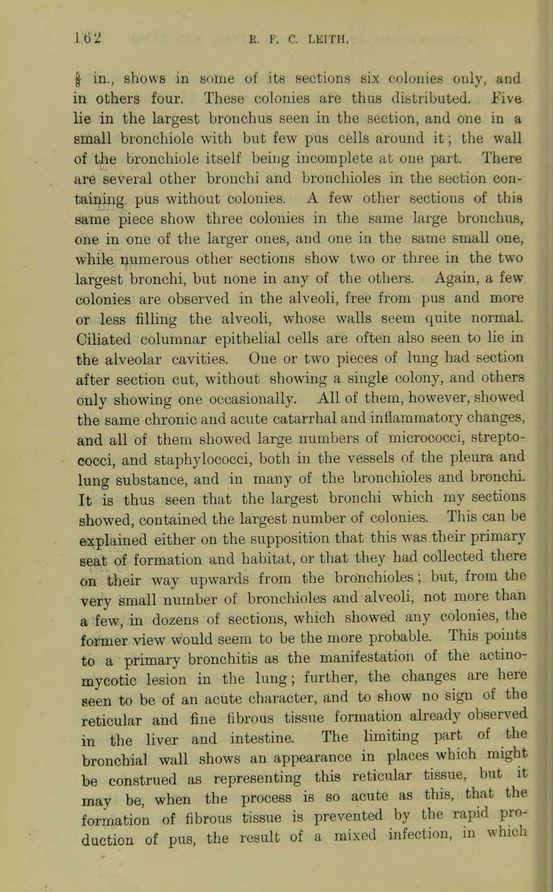 f in., shows in some of its sections six colonies only, and in others four. These colonies are thus distributed. Five lie in the largest bronchus seen in the section, and one in a small bronchiole with but few pus cells around it; the wall of t|he bronchiole itself being incomplete at one part. There are several other bronchi and bronchioles in the section con- taining, pus without colonies. A few other sections of this same piece show three colonies in the same large bronchus, one in one of the larger ones, and one in the same small one, while numerous other sections show two or three in the two largest bronchi, but none in any of the others. Again, a few colonies are observed in the alveoli, free from pus and more or less filHng the alveoli, whose walls seem quite normal. Ciliated columnar epithelial cells are often also seen to lie in the alveolar cavities. One or two pieces of lung had section after section cut, without showing a single colony, and others only showing one occasionally. All of them, however, showed the same chronic and acute catarrhal and inflammatory changes, and all of them showed large numbers of micrococci, strepto- cocci, and staphylococci, both in the vessels of the pleura and lung substance, and in many of the bronchioles and bronchi. It is thus seen that the largest bronchi which my sections showed, contained the largest number of colonies. This can be explained either on the supposition that this was their primary seait of formation and habitat, or that they had collected there on their way upwards from the bronchioles; but, from the very small number of bronchioles and alveoli, not more than a few, in dozens of sections, which showed any colonies, the former view would seem to be the more probable. This points to a primary bronchitis as the manifestation of the actmo- mycotic lesion in the lung; further, the changes are here seen to be of an acute character, and to show no sign of the reticular and fine fibrous tissue formation already observed in the liver and intestine. The limiting part of the bronchial wall shows an appearance in places which might be construed as representing this reticular tissue, but it may be, when the process is so acute as this, that the formation of fibrous tissue is prevented by the rapid pro- duction of pus, the result of a mixed infection, in which