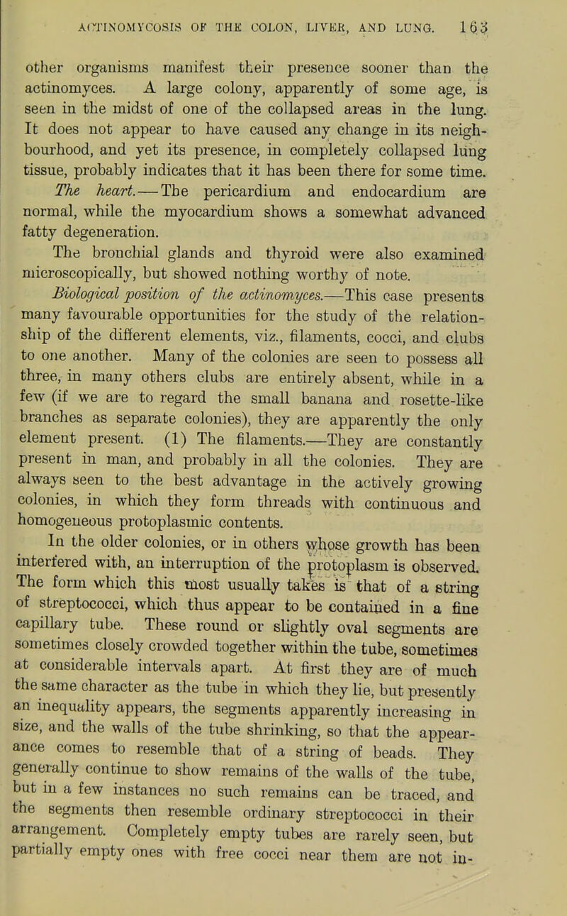 other organisms manifest their presence sooner than the actinomyces. A large colony, apparently of some age, is seen in the midst of one of the collapsed areas in the lung. It does not appear to have caused any change in its neigh- bourhood, and yet its presence, in completely collapsed lung tissue, probably indicates that it has been there for some time. The heart.—The pericardium and endocardium are normal, while the myocardium shows a somewhat advanced fatty degeneration. The bronchial glands and thyroid were also examined microscopically, but showed nothing worthy of note. Biological position of the actinomyces.—This case presents many favourable opportunities for the study of the relation- ship of the different elements, viz., filaments, cocci, and clubs to one another. Many of the colonies are seen to possess all three, in many others clubs are entirely absent, while in a few (if we are to regard the small banana and rosette-like branches as separate colonies), they are apparently the only element present. (1) The filaments.—They are constantly present in man, and probably in all the colonies. They are always seen to the best advantage in the actively growing colonies, in which they form threads with continuous and homogeneous protoplasmic contents. In the older colonies, or in others \vhose growth has been interfered with, an interruption of the ^roto|)lasm is observed. The form which this most usuaUy takts is that of a string of streptococci, which thus appear to be contained in a fine capillary tube. These round or slightly oval segments are sometimes closely crowded together within the tube, sometimes at considerable intervals apart. At first they are of much the same character as the tube in which they lie, but presently an inequality appears, the segments apparently increasing in size, and the walls of the tube shrinking, so that the appear- ance comes to resemble that of a string of beads. They generally continue to show remains of the walls of the tube, but in a few instances no such remains can be traced, and the segments then resemble ordinary streptococci in their arrangement. Completely empty tubes are rarely seen, but partially empty ones with free cocci near them are not in-