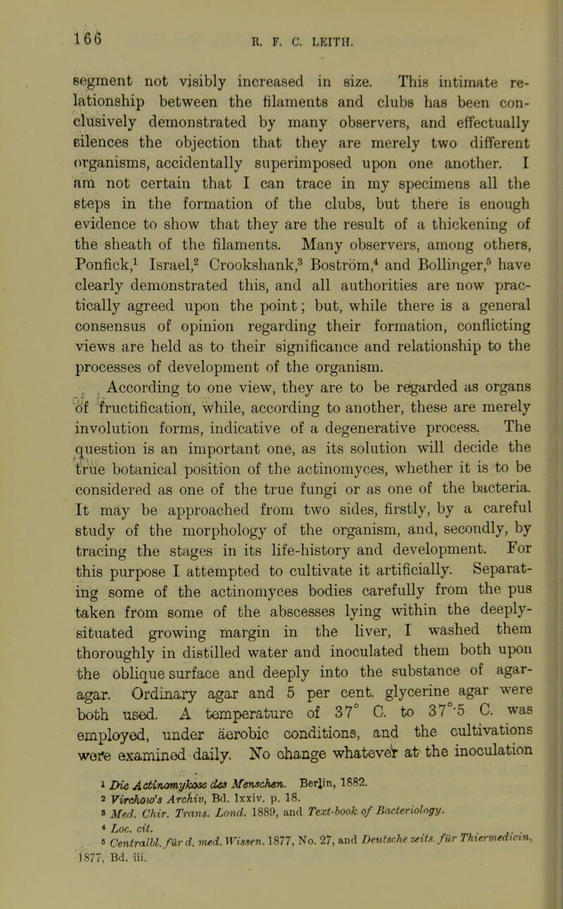 segment not visibly increased in size. This intimate re- lationship between the filaments and clubs has been con- clusively demonstrated by many observers, and effectually Eilences the objection that they are merely two different organisms, accidentally superimposed upon one another. I am not certain that I can trace in my specimens all the steps in the formation of the clubs, but there is enough evidence to show that they are the result of a thickening of the sheath of the filaments. Many observers, among others, Ponfick,^ Israel,^ Crookshank,^ Bostrom,* and Bollinger,^ have clearly demonstrated this, and all authorities are now prac- tically agreed upon the point; but, while there is a general consensus of opinion regarding their formation, conflicting views are held as to their significance and relationship to the processes of development of the organism. ^ According to one view, they are to be regarded as organs of fructification, while, according to another, these are merely involution forms, indicative of a degenerative process. The question is an important one, as its solution will decide the tirue botanical position of the actinomyces, whether it is to be considered as one of the true fungi or as one of the bacteria. It may be approached from two sides, firstly, by a careful study of the morphology of the organism, and, secondly, by tracing the stages in its life-history and development. For this purpose I attempted to cultivate it artificially. Separat- ing some of the actinomyces bodies carefully from the pus taken from some of the abscesses lying within the deeply- situated growing margin in the liver, I washed them thoroughly in distilled water and inoculated them both upon the oblique surface and deeply into the substance of agar- agar. Ordinary agar and 5 per cent, glycerine agar were both used. A temperature of 37° C. to 37°-5 C. was employed, under aerobic conditions, and the cultivations wefe examined daily. No change whateveV atr the inoculation 1 Die Actirumykose dea Menschen. Berlin, 1882. 2 Vwchow's Archiv, Bd. Ixxiv. p. 18. s Med. Chir. Trans. Loiid. 1889, and Text-hook of Bacteriology. * Loc. cit. . B Centralbl./ilr d. med. Wissen. 1877, No. 27, and Deuisclu zeits. fiir Thiermfdicin, 'l877, Bd. iii.