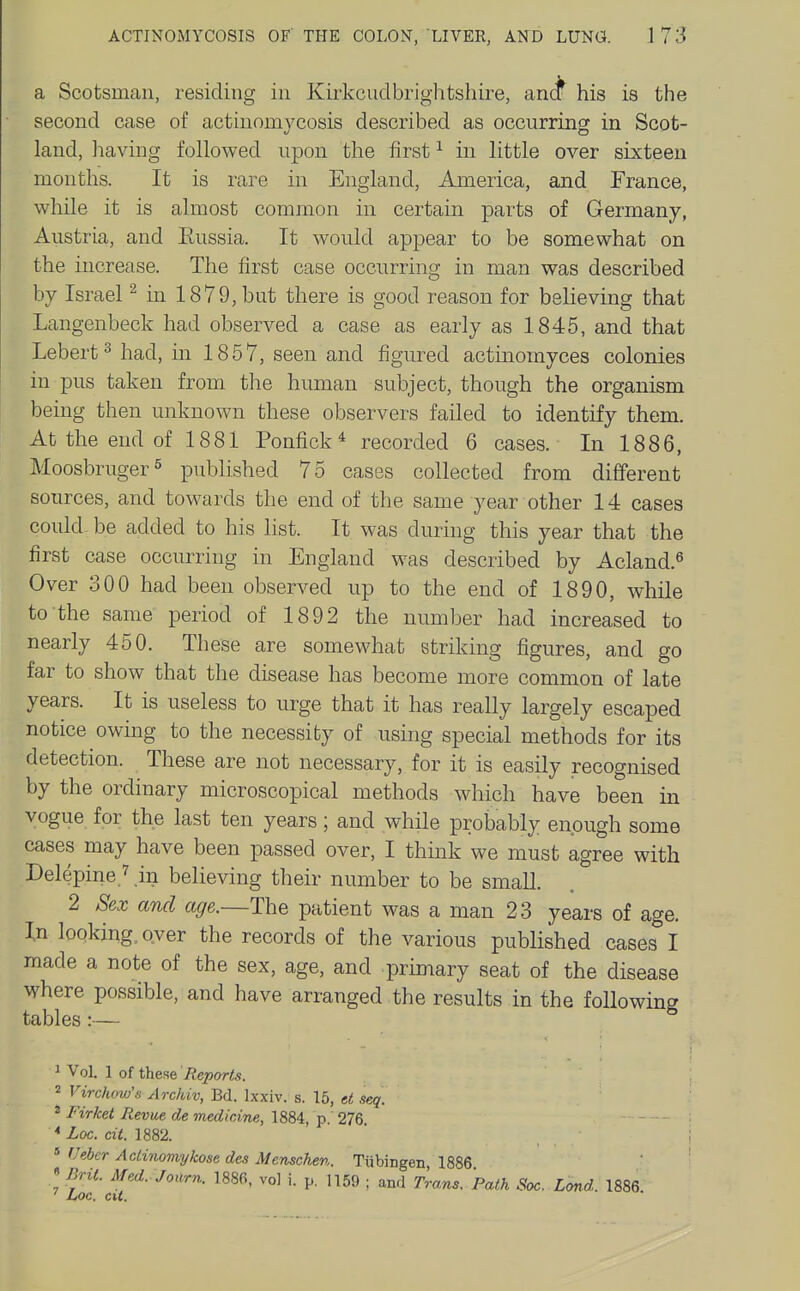 a Scotsman, residing in Kii'kcuclbrightshire, an^ his is the second case of actinomycosis described as occurring in Scot- land, having followed upon the first ^ in little over sixteen months. It is rare in England, America, and France, while it is almost common in certain parts of Germany, Austria, and Eussia. It would appear to be somewhat on the increase. The first case occurring in man was described by Israel ^ in 1879, but there is good reason for believing that Langenbeck had observed a case as early as 1845, and that Lebert^had, m 1857, seen and figured actinomyces colonies in pus taken from the human subject, though the organism being then unknown these observers failed to identify them. At the end of 1881 Ponfick^ recorded 6 cases. In 1886, Moosbruger^ published 75 cases collected from different sources, and towards the end of the same year other 14 cases coukl be added to his list. It was during this year that the first case occurring in England was described by Acland.^ Over 300 had been observed up to the end of 1890, while to the same period of 1892 the number had increased to nearly 450. These are somewhat striking figures, and go far to show that the disease has become more common of late years. It is useless to urge that it has really largely escaped notice owing to the necessity of using special methods for its detection. These are not necessary, for it is easily recognised by the ordinary microscopical methods which have been in vogue for the last ten years; and while probably enough some cases may have been passed over, I think we must agree with Delepine ^in believing their number to be small. 2 Sex and age.—The patient was a man 23 years of age. In looking. Qver the records of the various published cases I made a note of the sex, age, and primary seat of the disease where possible, and have arranged the results in the following tables:— ^ Vol. 1 of these Reports. 2 Virc/uw's Archiv, Bd. Ixxiv. s. 15, ct seq. 2 Firket Revue de medicine, 1884, p. 276. * hoc. cit. 1882. « (Jeber Aclinomykose des Menschsn. Tubingen 1886 • Bril. Med. Journ. 1880, vo] i. p. 1159 ; and Trans. Path Sac. Land. 1886 ' Loc. cU.