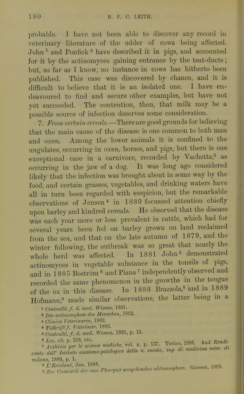 probable. I have not been able to discover any record in veterinary literature of the udder of cows being ad'ected. John ^ and Pontick ^ have described it in pigs, and accounted for it by the actinomyces gaining entrance by the teat-ducts; but, so far as T know, no instance in cows has hitherto been published. This case was discovered by chance, and it ls difficult to believe that it is an isolated one. I have en- deavoured to find and secure other examples, but have not yet succeeded. The contention, then, that milk may be a possible source of infection deserves some consideration. 7. From certain cereals.—There are good grounds for believing that the main cause of the disease is one common to both man and oxen. Among the lower animals it is confined to the ungulates, occurring in oxen, horses, and pigs, but there is one exceptional case in a carnivore, recorded by Vachetta,^ as occurring in the jaw of a dog. It was long ago considered likely that the infection was brought about in some way by the food, and certain grasses, vegetables, and drmking waters have all in turn been regarded with suspicion, but the remarkable observations of Jensen^ in 1880 focussed attention chiefly upon barley and kindred cereals. He observed that the disease was each year more or less prevalent in cattle, which had for several years been fed on barley grown on land reclaimed from the sea, and that on the late autumn of 1879, and the winter following, the outbreak was so great that nearly the whole herd was affected. In 1881 John^ demonstrated actinomyces in vegetable substance in the tonsils of pigs, and in 18 8 5 Bostrom ^ and Plana ^ independently observed and recorded the same phenomenon in the growths in the tongue of the ox in this disease. In 1888 Brazzola,^ and m 1889 Hofmann,9 ^lade similar observations, the latter bemg m a 1 CentraM. f. d. med. Wissen. 1881. 2 Die actinomykose des Mensclien, 1882. s CUnica Veterinaria, 1882. 4 Tidkrift f. Veterincci: 1883. B Centralbl.f. d. med. Wissen. 1881, p. 15. l^^io'p^ltien.e nedicke, vol. x. p. 137. Torino, 1SS(L And Rend^ conto dt ZZto anatomo.,atologico delta v. sucola, sup d^ ..d.ana ..ter. d. milano, 1886, p. 1.