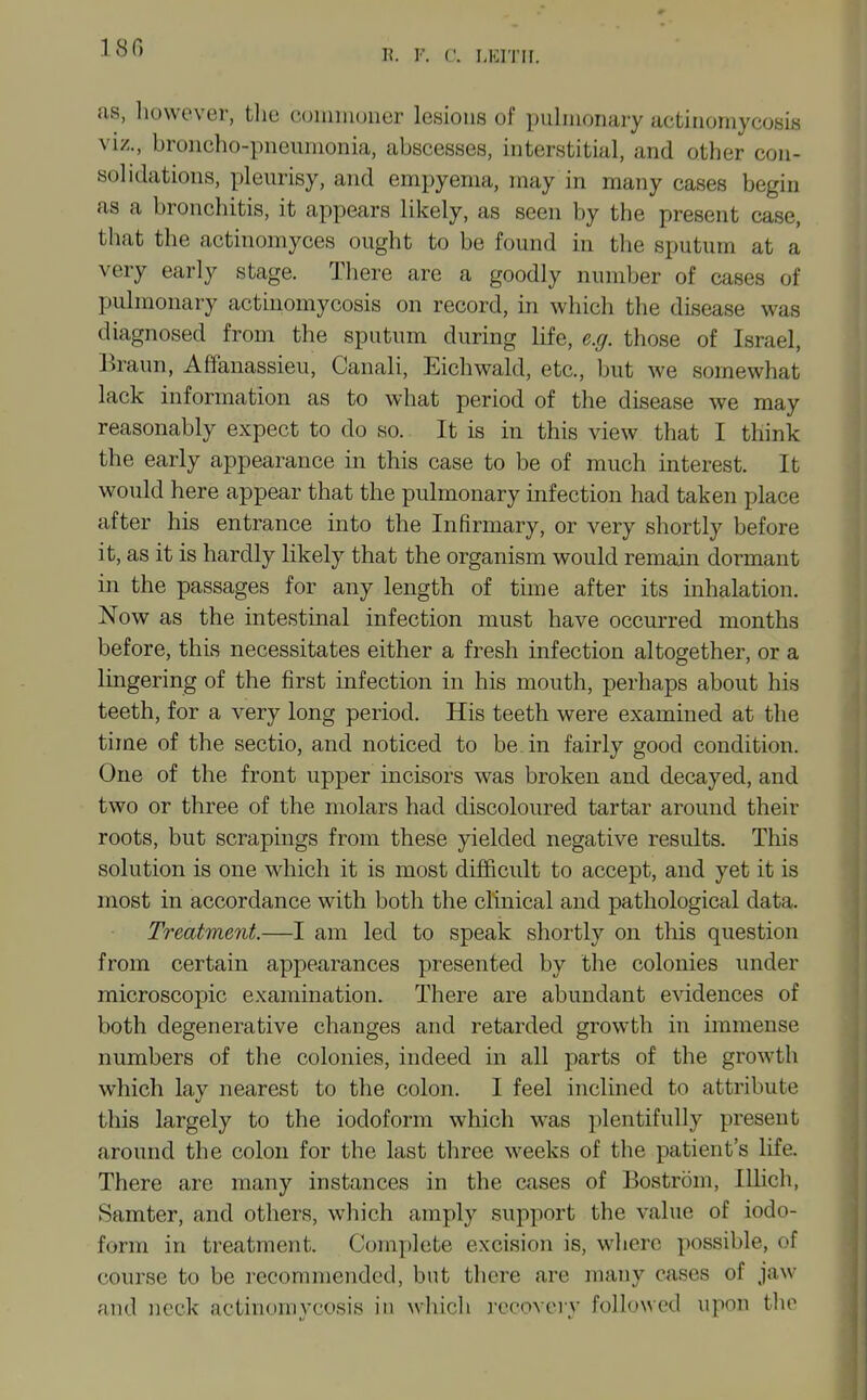 180 I?, v. f. LEITII. as, however, tlie coiiimuuer lesions of pulmonary actinomycosis viz., broncho-pneumonia, abscesses, interstitial, and other con- solidations, pleurisy, and empyema, may in many cases begin as a bronchitis, it appears likely, as seen by the present case, that the actinomyces ought to be found in the sputum at a very early stage. There are a goodly number of cases of pulmonary actinomycosis on record, in which the disease was diagnosed from the sputum during life, e.g. those of Israel, Braun, Affanassieu, Canali, Eichwald, etc., but we somewhat lack information as to what period of the disease we may reasonably expect to do so. It is in this view that I think the early appearance in this case to be of much interest. It would here appear that the pulmonary infection had taken place after his entrance into the Infirmary, or very shortly before it, as it is hardly likely that the organism would remain dormant in the passages for any length of time after its inhalation. Now as the intestinal infection must have occurred months before, this necessitates either a fresh infection altogether, or a lingering of the first infection in his mouth, perhaps about his teeth, for a very long period. His teeth were examined at the time of the sectio, and noticed to be in fairly good condition. One of the front upper incisors was broken and decayed, and two or three of the molars had discoloured tartar around their roots, but scrapings from these yielded negative results. This solution is one which it is most difficult to accept, and yet it is most in accordance with both the clinical and pathological data. Treatment.—I am led to speak shortly on this question from certain appearances presented by the colonies under microscopic examination. There are abundant evidences of both degenerative changes and retarded growth in immense numbers of the colonies, indeed m all parts of the growth which lay nearest to the colon. I feel inclined to attribute this largely to the iodoform which was plentifully present around the colon for the last three weeks of the patient's life. There are many instances in the cases of Bostrom, Illich, Samter, and others, which amply support the value of iodo- form in treatment. Complete excision is, where possible, of course to be recommended, but there are many cases of jaw and neck actinomycosis in whicli reco>ory followed upon tho