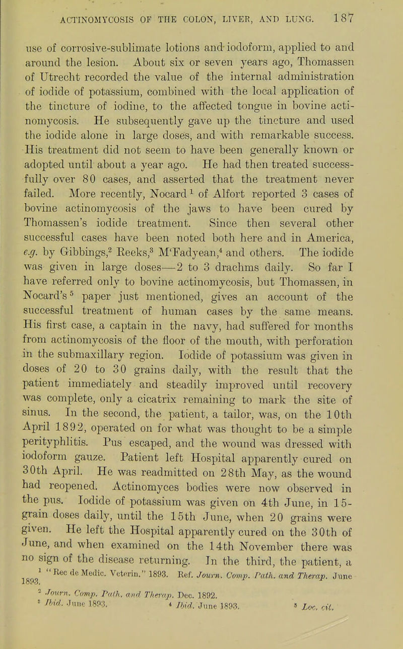 use of corrosive-sublimate lotions and iodoform, applied to and around the lesion. About six or seven years ago, Thomassen of Utrecht recorded the value of the internal administration of iodide of potassium, combined with the local application of the tincture of iodine, to the affected tongue in bovine acti- nomycosis. He subsequently gave up the tincture and used the iodide alone in large doses, and with remarkable success. His treatment did not seem to have been generally known or adopted until about a year ago. He had then treated success- fully over 80 cases, and asserted that the treatment never failed. More recently, Nocard ^ of Alfort reported 3 cases of bovine actinomycosis of the jaws to have been cured by Thomassen's iodide treatment. Since then several other successful cases have been noted both here and in America, e.g. by Gibbings,^ Eeeks,^ M'Fadyean,* and others. The iodide was- given in large doses—2 to 3 drachms daily. So far I have referred only to bovine actinomycosis, but Thomassen, in Nocard's^ paper just mentioned, gives an account of the successful treatment of human cases by the same means. His first case, a captain in the navy, had suffered for months from actinomycosis of the floor of the mouth, with perforation in the submaxillary region. Iodide of potassium was given in doses of 20 to 30 grains daily, with the result that the patient immediately and steadily improved until recovery was complete, only a cicatrix remaining to mark the site of sinus. In the second, the patient, a tailor, was, on the 10 th April 1892, operated on for what was thought to be a simple perityphlitis. Pus escaped, and the wound was dressed with iodoform gauze. Patient left Hospital apparently cured on 30th April. He was readmitted on 28th May, as the wound had reopened. Actinomyces bodies were now observed in the pus. Iodide of potassium was given on 4th June, in 15- grain doses daily, until the 15th June, when 20 grams were given. He left the Hospital apparently cured on the 30 th of June, and when examined on the 14th November there was no sign of the disease returning. In the third, the patient, a \m ^'^ Vetprin. 1893. Ref. Journ. C<mp. Path, and Therap. June - .fourn. C(m.p. Path, and Therap. Dec. 1892. ' K lUd. ;5xmt 1893, » Loc. cil.