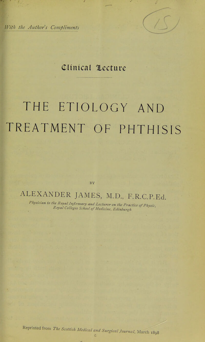 irit/i the Authors Co?npliments CHnical Xecture THE ETIOLOGY AND TREATMENT OF PHTHISIS BY ALEXANDER JAMES, M.D., F.R.C.P.Ed. Physician io the Royal Infi^nary and Lecturer on the Practice of Physic Royal Colleges School of Medicine, Edinburgh Reprinted fron, The Scottisk Medical and Surgical Journal, March Z898