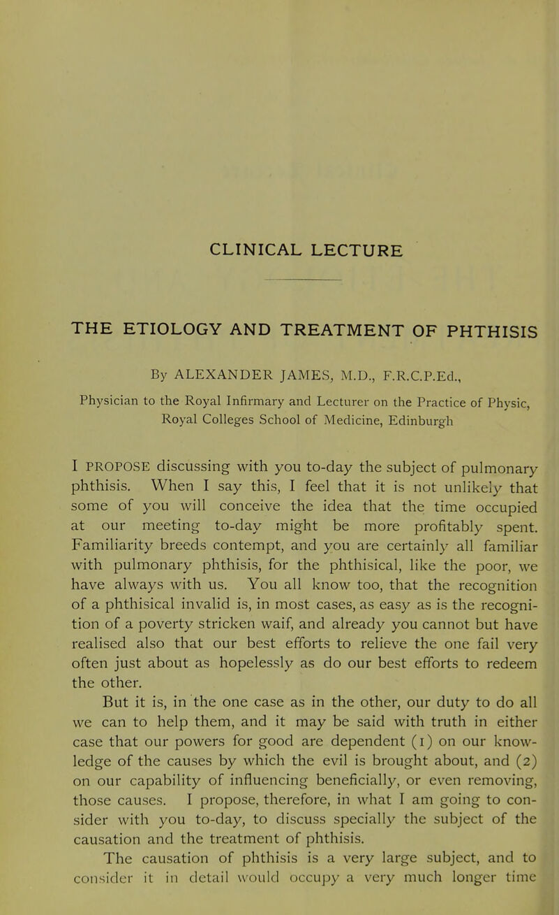 CLINICAL LECTURE THE ETIOLOGY AND TREATMENT OF PHTHISIS By ALEXANDER JAMES, M.D., F.R.C.P.Ed., Physician to the Royal Infirmary and Lecturer on the Practice of Physic, Royal Colleges School of Medicine, Edinburgh I PROPOSE discussing with you to-day the subject of pulmonary phthisis. When I say this, I feel that it is not unlikely that some of you will conceive the idea that the time occupied at our meeting to-day might be more profitably spent. Familiarity breeds contempt, and you are certainly all familiar with pulmonary phthisis, for the phthisical, like the poor, we have always with us. You all know too, that the recognition of a phthisical invalid is, in most cases, as easy as is the recogni- tion of a poverty stricken waif, and already you cannot but have realised also that our best efforts to relieve the one fail very often just about as hopelessly as do our best efforts to redeem the other. But it is, in the one case as in the other, our duty to do all we can to help them, and it may be said with truth in either case that our powers for good are dependent (i) on our know- ledge of the causes by which the evil is brought about, and (2) on our capability of influencing beneficially, or even removing, those causes. I propose, therefore, in what I am going to con- sider with you to-day, to discuss specially the subject of the causation and the treatment of phthisis. The causation of phthisis is a very large subject, and to consider it in detail would occupy a very much longer time
