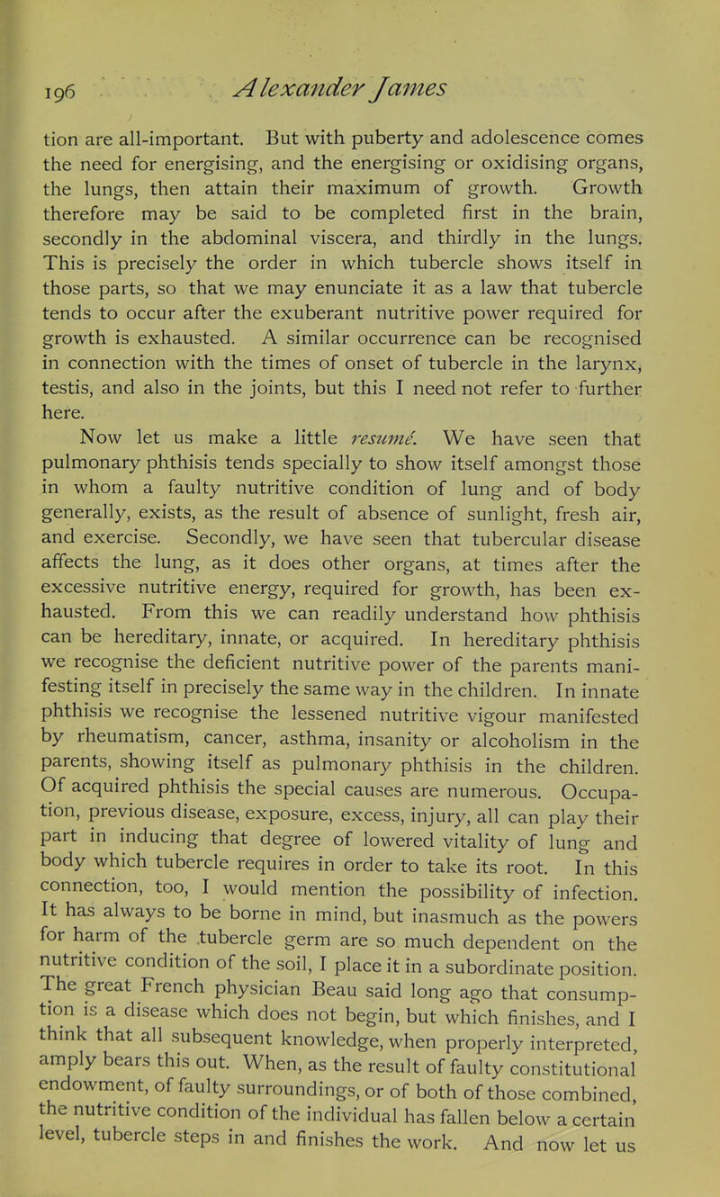 tion are all-important. But with puberty and adolescence comes the need for energising, and the energising or oxidising organs, the lungs, then attain their maximum of growth. Growth therefore may be said to be completed first in the brain, secondly in the abdominal viscera, and thirdly in the lungs. This is precisely the order in which tubercle shows itself in those parts, so that we may enunciate it as a law that tubercle tends to occur after the exuberant nutritive power required for growth is exhausted. A similar occurrence can be recognised in connection with the times of onset of tubercle in the larynx, testis, and also in the joints, but this I need not refer to further here. Now let us make a little resume. We have seen that pulmonary phthisis tends specially to show itself amongst those in whom a faulty nutritive condition of lung and of body generally, exists, as the result of absence of sunlight, fresh air, and exercise. Secondly, we have seen that tubercular disease affects the lung, as it does other organs, at times after the excessive nutritive energy, required for growth, has been ex- hausted. From this we can readily understand how phthisis can be hereditary, innate, or acquired. In hereditary phthisis we recognise the deficient nutritive power of the parents mani- festing itself in precisely the same way in the children. In innate phthisis we recognise the lessened nutritive vigour manifested by rheumatism, cancer, asthma, insanity or alcoholism in the parents, showing itself as pulmonary phthisis in the children. Of acquired phthisis the special causes are numerous. Occupa- tion, previous disease, exposure, excess, injury, all can play their part in inducing that degree of lowered vitality of lung and body which tubercle requires in order to take its root. In this connection, too, I would mention the possibility of infection. It has always to be borne in mind, but inasmuch as the powers for harm of the tubercle germ are so much dependent on the nutritive condition of the soil, I place it in a subordinate position. The great French physician Beau said long ago that consump- tion IS a disease which does not begin, but which finishes, and I thmk that all subsequent knowledge, when properly interpreted amply bears this out. When, as the result of faulty constitutional endowment, of faulty surroundings, or of both of those combined the nutritive condition of the individual has fallen below a certain level, tubercle steps in and finishes the work. And now let us