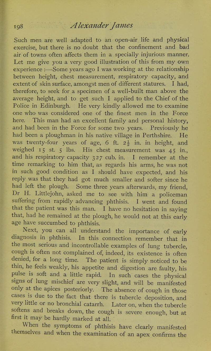Such men are well adapted to an open-air life and physical exercise, but there is no doubt that the confinement and bad air of towns often affects them in a specially injurious manner. Let me give you a very good illustration of this from my own experience :—Some years ago I was working at the relationship between height, chest measurement, respiratory capacity, and extent of skin surface, amongst men of different statures. I had, therefore, to seek for a specimen of a well-built man above the average height, and to get such I applied to the Chief of the Police in Edinburgh. He very kindly allowed me to examine one who was considered one of the finest men in the Force here. This man had an excellent family and personal history, and had been in the Force for some two years. Previously he had been a ploughman in his native village in Perthshire. He was twenty-four years of age, 6 ft. 2\ in. in height, and weighed 15 st. 5 lbs. His chest measurement was 45 in., and his respiratory capacity 327 cub. in. I remember at the time remarking to him that, as regards his arms, he was not in such good condition as I should have expected, and his reply was that they had got much smaller and softer since he had left the plough. Some three years afterwards, my friend, Dr H. Littlejohn, asked me to see with him a policeman suffering from rapidly advancing phthisis. I went and found that the patient was this man. I have no hesitation in saying that, had he remained at the plough, he would not at this early age have succumbed to phthisis. Next, you can all understand the importance of early diagnosis in phthisis. In this connection remember that in the most serious and incontrollable examples of lung tubercle, cough is often not complained of, indeed, its existence is often denied, for a long time. The patient is simply noticed to be thin, he feels weakly, his appetite and digestion are faulty, his pulse is soft and a little rapid. In such cases the physical signs of lung mischief are very slight, and will be manifested only at the apices posteriorly. The absence of cough in those cases is due to the fact that there is tubercle deposition, and very little or no bronchial catarrh. Later on, when the tubercle softens and breaks down, the cough is severe enough, but at first it may be hardly marked at all. When the symptoms of phthisis have clearly manifested themselves and when the examination of an apex confirms the