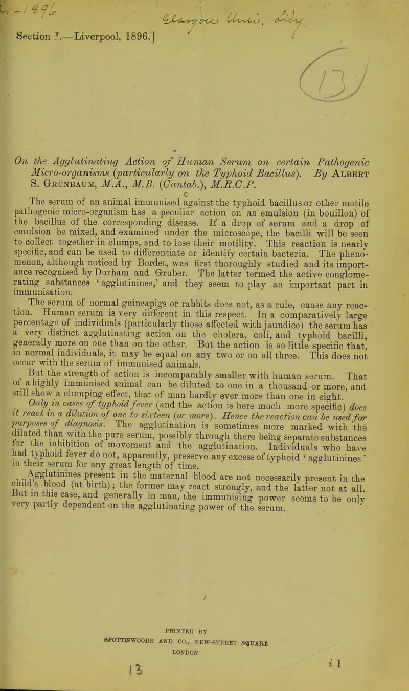Section T.—Liverpool, 1896.] ^ On the Agglutinating Action of tinman Serum on certain Patliogenic Micro-organisms {particularly on the Typhoid Bacillus). By Albert S. Grunbaum, M.A., M.B. {Cantah.), M.R.C.P. c The serum of an animal immunised against the typhoid bacillus or other motile pathogenic micro-organism has a peculiar action on an emulsion (in bouillon) of the bacillus of the corresponding disease. If a drop of serum and a drop of emulsion be mixed, and examined under the microscope, the bacilli will be seen to collect together in clumps, and to lose their motility'. This reaction is nearly- specific, and can be used to differentiate or identify certain bacteria. The pheno- menon, although noticed by Bordet, was first thoroughly studied and its import- ance recognised by Durham and Gruber. The latter termed the active conglome- rating substances ' agglutinines,' and they seem to play an important part in immunisation. The serum of normal guineapigs or rabbits does not, as a rule, cause any reac- tion. Human serum is very different in this respect. In a comparatively large percentagn of individuals (particularly those affected with jaundice) the serum has a very distinct agglutinating action on the cholera, coli, and typhoid bacilli, generally more on one than on the other. But the action is so little specific that, in normal individuals, it may be equal on any two or on all three. This does not occur with the serum of immunised animals. But the strength of action is incomparablv smaller with human serum. Tbat of a highly immunised animal can be diluted to one in a thousand or more, and stiU show a clumping effect, that of man hardly ever more than one in eight. Only in cases of typhoid fever (and the action is here much more specific) does It react in a dilution of one to sixteen (or more). Hence the reaction can be used for purposes of diagnosis. The agglutination is sometimes more marked with the diluted than with the pure serum, possibly through there being separate substances lor the inhibition of movement and the agglutination. Individuals who have liad typhoid lever do not, apparently, preserve any excess of typhoid ' ag-rlutinines ' m their serum for any great length of time. Agglutinines present in the maternal blood are not necessarily present in the childs blood (at birth); tlie former may react strongly, and the latter not at all. But in this case, and generally in man, the immunising power seems to be only very partly dependent on the agglutinating power of the serum. / rmNTED BY spornswooDE and co., new^treet s^pabi LONDON 1^