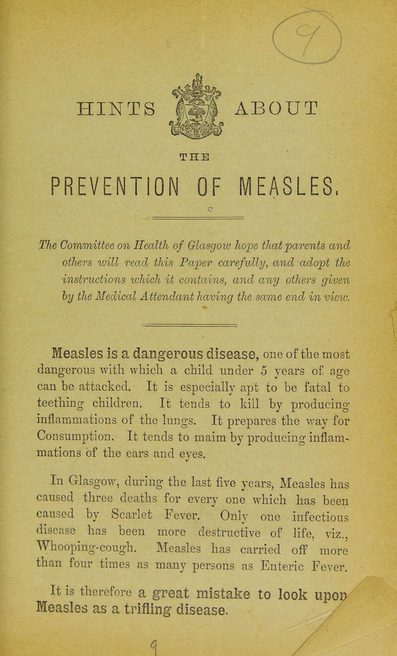 THE PREVENTION OF MEASLES. The Committee on Health of Glasgow hope that parents and others will read this Faper carefully, and adopt the instructions luhich it contains, and any others given by the Medical Attendant having the same end in view. Measles is a dangerous disease, one of the most dangerous with which a child under 5 years of age can be attacked. It is especially apt to be fatal to teething children. It tends to kill by producing inflammations of the lungs. It prepares the way for Consumption. It tends to maim by producing inflam- mations of the ears and eyes. In Glasgow, during the last five years, Measles has caused three deaths for every one which has been caused by Scarlet Fever. Only one infectious disease has been more destructive of life, viz.. Whooping-cough. Measles has carried ofl more than four times as many persons as Enteric Fever. It is therefore a great mistake to look upon Measles as a trifling disease. c