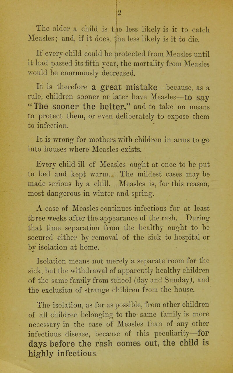 I The older a child is t. Measles; and, if it does, 2 le less likely is it to catch he less likely is it to die. If every child could be protected from Measles until it had passed its fifth year, the mortality from Measles would be enormously decreased. It is therefore a great mistake—because, as a rule, children sooner or later have Measles—tO Say  The sooner the better, and to take no means to protect them, or even deliberately to expose them to infection. It is wrong for mothers with children in arms to go into houses where Measles exists. Every child ill of Measles ought at onco to be put to bed and kept warm. The mildest cases may be made serious by a chill. Measles is, for this reason, most dangerous in winter and spring. A case of Measles continues infectious for at least three weeks after the appearance of the rash. During that time separation from the healthy ought to be secured either by removal of the sick to hospital or by isolation at home. Isolation means not merely a separate room for the sick, but the withdrawal of apparently healthy children of the same family from school (day and Sunday), and the exclusion of strange children from the house. The isolation, as far as possible, from other children of all children belonging to the same family is more necessary in the case of Measles than of any other infectious disease, because of this peculiarity—for days before the rash comes out, the child is highly infectious.