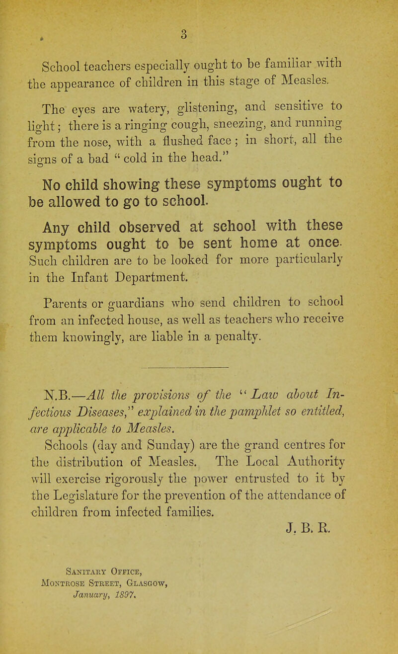 3 School teachers especially ought to be familiar with the appearance of children in this stage of Measles. The eyes are watery, glistening, and sensitive to light) there is a ringing cough, sneezing, and running from the nose, with a flushed face; in short, all the sio-ns of a bad  cold in the head. No child showing these symptoms ought to be allowed to go to school. Any child observed at school with these symptoms ought to be sent home at once. Such children are to be looked for more particularly in the Infant Department. Parents or guardians who send children to school from an infected house, as well as teachers who receive them knowingly, are liable in a penalty. N.B.—All the provisions of the Laio about In- fectious Diseases,'^ explained in the pamphlet so entitled, are applicable to Measles. Schools (day and Sunday) are the grand centres for the distribution of Measles. The Local Authority will exercise rigorously the power entrusted to it by the Legislature for the prevention of the attendance of children from infected families. J. B» E.. Sanitart Office, Montrose Street, Glasgow, January, 1897,