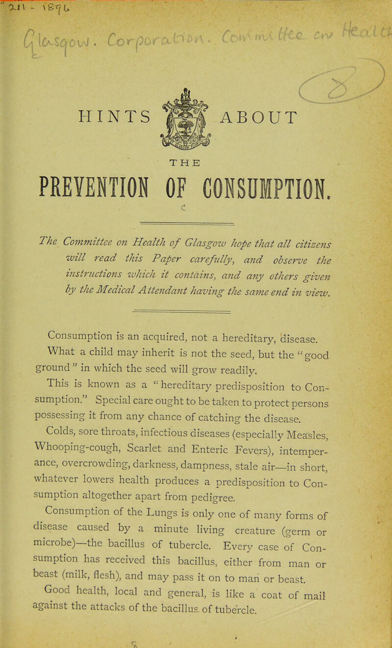 HINTS THE PREVENTION OF CONSUMPTION. Tke Committee on Health of Glasgoiv hope that all citizens will read this Paper carefully, and observe the instructions zuhich it contains, and any others given by the Medical Attendant havi7ig the same e7id in view. Consumption is an acquired, not a hereditary, (disease. What a child may inherit is not the seed, but the good ground  in which the seed will grow readily. This is known as a hereditary predisposition to Con- sumption. Special care ought to be taken to protect persons possessing it from any chance of catching the disease. Colds, sore throats, infectious diseases (especially Mea'sles, Whooping-cough, Scarlet and Enteric Fevers), intemper- ance, overcrowding, darkness, dampness, stale air—in short, whatever lowers health produces a predisposition to Con- sumption altogether apart from pedigree. Consumption of the Lungs is only one of many forms of disease caused by a minute living creature (germ or microbe)—the bacillus of tubercle. Every case of Con- sumption has received this bacillus, either from man or beast (milk, flesh), and may pass it on to man or beast. Good health, local and general, is like a coat of mail against the attacks of the bacillus, of tubercle.