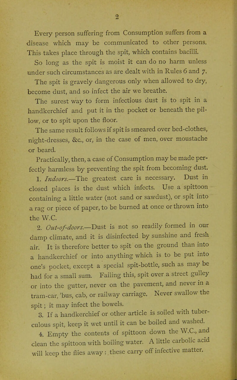 Every person suffering from Consumption suffers from a disease which may be communicated to other persons. This takes place through the spit, which contains bacilli. So long as the spit is moist it can do no harm unless under such circumstances as are dealt with in Rules 6 and 7. The spit is gravely dangerous only when allowed to dry, become dust, and so infect the air we breathe. The surest way to form infectious dust is to spit in a handkerchief and put it in the pocket or beneath the pil- low, or to spit upon the floor. The same result follows if spit is smeared over bed-clothes, night-dresses, &c., or, in the case of men, over moustache or beard. Practically, then, a case of Consumption may be made per- fectly harmless by preventing the spit from becoming dust. 1. Indoors.—The greatest care is necessary. Dust in closed places is the dust which infects. Use a spittoon containing a little water (not sand or sawdust), or spit into a rag or piece of paper, to be burned at once or thrown into the W.C. 2. Out-of-doors.—Dnst is not so readily formed in our damp climate, and it is disinfected by sunshine and fresh air. It is therefore better to spit on the ground than into a handkerchief or into anything which is to be put into one's pocket, except a special spit-bottle, such as may be had for a small sum. Failing this, spit over a street gulley or into the gutter, never on the pavement, and never in a tram-car, 'bus, cab, or railway carriage. Never swallow the spit; it may infect the bowels. 3. If a handkerchief or other article is soiled with tuber- culous spit, keep it wet until it can be boiled and washed. 4. Empty the contents of spittoon down the W.C, and clean the spittoon with boiling water. A little carbolic acid will keep the flies away : .these carry off infective matter.