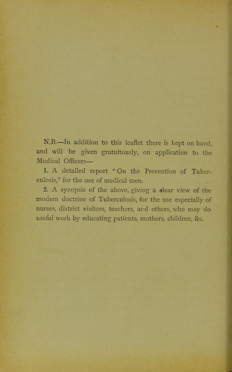 N.B.—In addition to this leaflet there is kept on hand, and will be given gratuitously, on application to the Medical Officers— 1. A detailed report On the Prevention of Tuber- culosis, for the use of medical men. 2. A synopsis of the above, giving a olear view of the modern doctrine of Tuberculosis, for the use especially of nurses, district visitors, teachers, ai?d others, v/ho may do useful work by educating patients, mothers, children, &c.