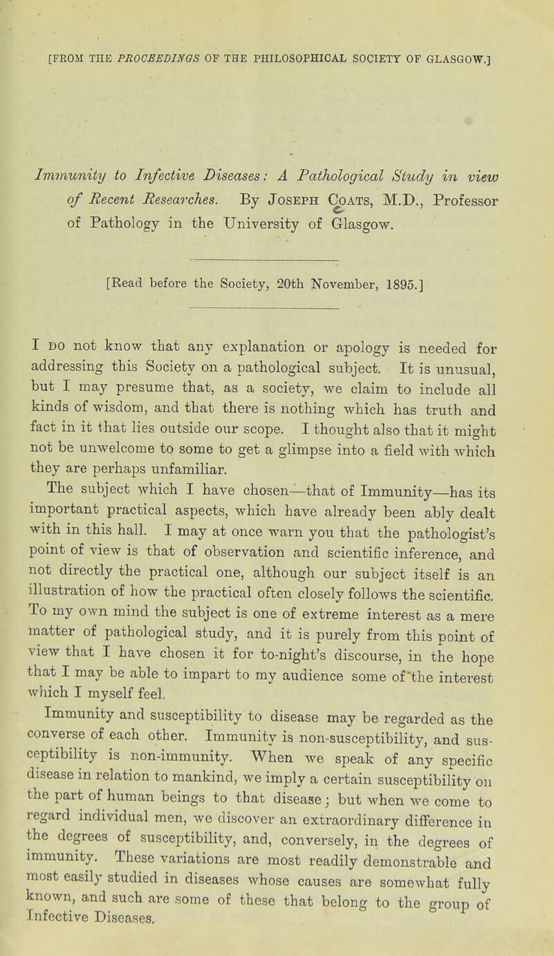 [FROM THE PROCEEDINGS OF THE PHILOSOPHICAL SOCIETY OF GLASGOW.] Immunity to Infective Diseases: A Pathological Study in view of Recent Researches. By Joseph Coats, M.D., Professor of Pathology in the University of Glasgow. [Read before the Society, 20th November, 1895.] I do not know that any explanation or apology is needed for addressing this Society on a pathological subject. It is unusual, but I may presume that, as a society, we claim to include all kinds of wisdom, and that there is nothing which has truth and fact in it that lies outside our scope. I thought also that it might not be unwelcome to some to get a glimpse into a field with which they are perhaps unfamiliar. The subject which I have chosen—that of Immunity—has its important practical aspects, which have already been ably dealt with in this hall. I may at once warn you that the pathologist's point of view is that of observation and scientific inference, and not directly the practical one, although our subject itself is an illustration of how the practical often closely follows the scientific. To my own mind the subject is one of extreme interest as a mere matter of pathological study, and it is purely from this point of view that I have chosen it for to-night's discourse, in the hope that I may be able to impart to my audience some of *the interest which I myself feel. Immunity and susceptibility to disease may be regarded as the converse of each other. Immunity is non-susceptibility, and sus- ceptibility is non-immunity. When we speak of any specific disease in relation to mankind, we imply a certain susceptibility on the part of human beings to that disease; but when we come to regard individual men, we discover an extraordinary difference in the degrees of susceptibility, and, conversely, in the degrees of immunity. These variations are most readily demonstrable and most easily studied in diseases whose causes are somewhat fully known, and such are some of these that belong to the group of Infective Diseases.