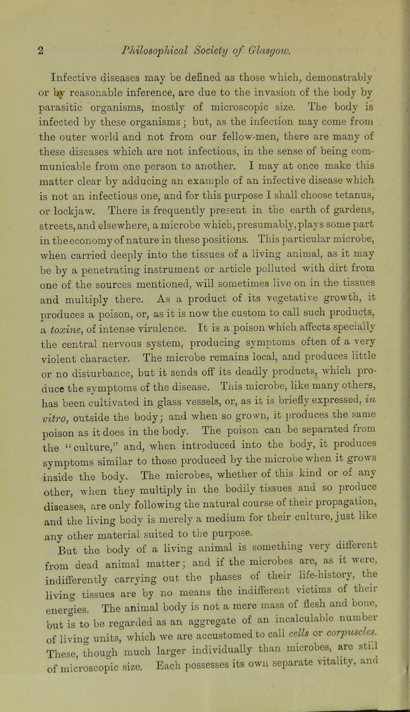 Infective diseases may be defined as those which, demonstrably or by reasonable inference, are due to the invasion of the body by parasitic organisms, mostly of microscopic size. The body is infected by these organisms; but, as the infection may come from the outer world and not from our fellow-men, there are many of these diseases which are not infectious, in the sense of being com- municable from one person to another. I may at once make this matter clear by adducing an example of an infective disease which is not an infectious one, and for this purpose I shall choose tetanus, or lockjaw. There is frequently present in the earth of gardens, streets, and elsewhere, a microbe which, presumably, plays some part in the economy of nature in these positions. This particular microbe, when carried deeply into the tissues of a living animal, as it may be by a penetrating instrument or article polluted with dirt from one of the sources mentioned, will sometimes live on in the tissues and multiply there. As a product of its vegetative growth, it produces a poison, or, as it is now the custom to call such products, a toxine, of intense virulence. It is a poison which affects specially the central nervous system, producing symptoms often of a very violent character. The microbe remains local, and produces little or no disturbance, but it sends off its deadly products, which pro- duce the symptoms of the disease. This microbe, like many others, has been cultivated in glass vessels, or, as it is briefly expressed, in vitro, outside the body; and when so grown, it produces the same poison as it does in the body. The poison can be separated from the  culture, and, when introduced into the body, it produces symptoms similar to those produced by the microbe when it grows inside the body. The microbes, whether of this kind or of any other, when they multiply in the bodily tissues and so produce diseases, are only following the natural course of their propagation, and the living body is merely a medium for their culture, just like any other material suited to the purpose. But the body of a living animal is something very different from dead animal matter; and if the microbes are, as it were, indifferently carrying out the phases of their life-history, the living tissues are by no means the indifferent victims of their energies. The animal body is not a mere mass of flesh and bone, but fs to be regarded as an aggregate of an incalculable number of living units, which we are accustomed to call cells or corpuscles. These though much larger individually than microbes, are still of microscopic size. Each possesses its own separate vitality, and