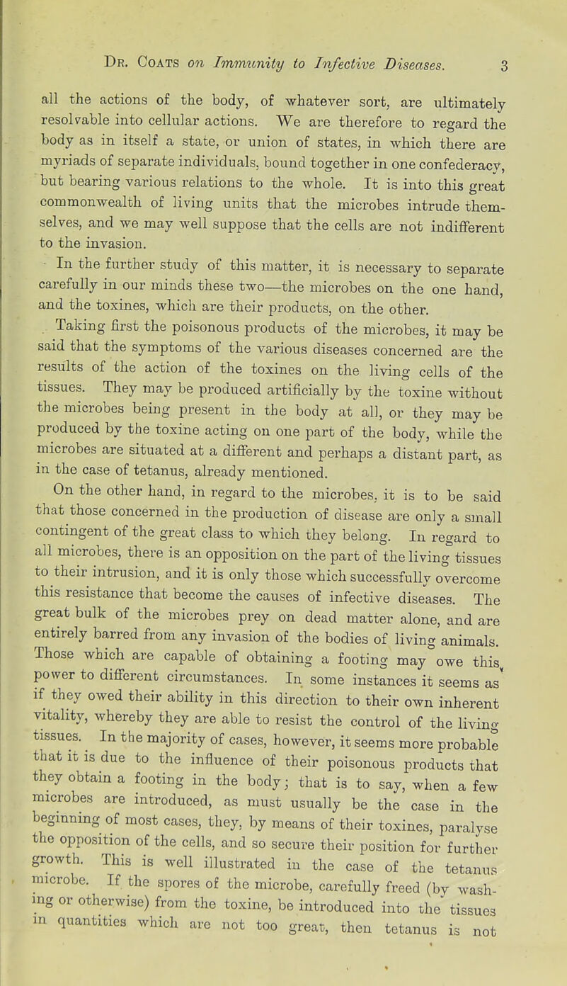 all the actions of the body, of whatever sort, are ultimately resolvable into cellular actions. We are therefore to regard the body as in itself a state, or union of states, in which there are myriads of separate individuals, bound together in one confederacv, but bearing various relations to the whole. It is into this great commonwealth of living units that the microbes intrude them- selves, and we may well suppose that the cells are not indifferent to the invasion. In the further study of this matter, it is necessary to separate carefully in our minds these two—the microbes on the one hand, and the toxines, which are their products, on the other. Taking first the poisonous products of the microbes, it may be said that the symptoms of the various diseases concerned are the results of the action of the toxines on the living cells of the tissues. They may be produced artificially by the toxine without the microbes being present in the body at all, or they may be produced by the toxine acting on one part of the body, while the microbes are situated at a different and perhaps a distant part, as in the case of tetanus, already mentioned. On the other hand, in regard to the microbes, it is to be said that those concerned in the production of disease are only a small contingent of the great class to which they belong. In regard to all microbes, there is an opposition on the part of the living tissues to their intrusion, and it is only those which successfully overcome this resistance that become the causes of infective diseases. The great bulk of the microbes prey on dead matter alone, and are entirely barred from any invasion of the bodies of living animals. Those which are capable of obtaining a footing may owe this power to different circumstances. In some instances it seems as' if they owed their ability in this direction to their own inherent vitality, whereby they are able to resist the control of the living tissues. In the majority of cases, however, it seems more probable that it is due to the influence of their poisonous products that they obtain a footing in the body; that is to say, when a few imcrobes are introduced, as must usually be the case in the beginning of most cases, they, by means of their toxines, paralyse the opposition of the cells, and so secure their position for further growth. This is well illustrated in the case of the tetanus microbe. If the spores of the microbe, carefully freed (by wash- ing or otherwise) from the toxine, be introduced into the tissues in quantities which are not too great), then tetanus is not