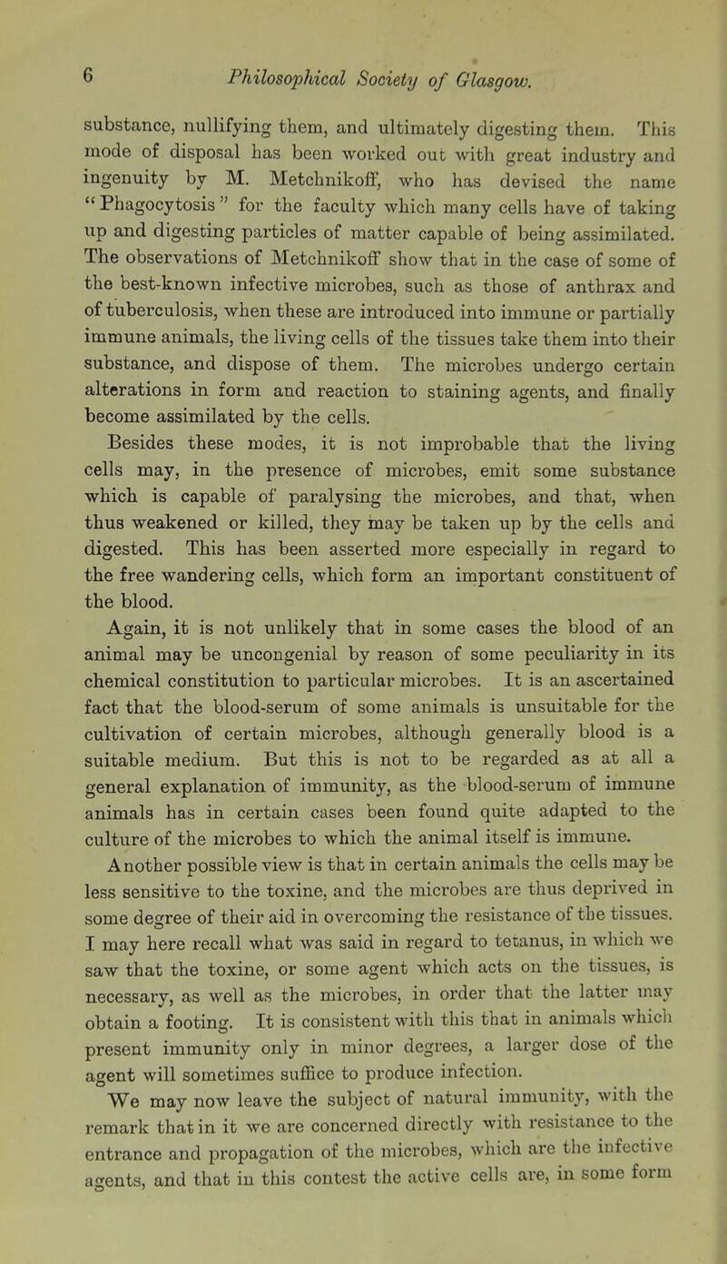 substance, nullifying them, and ultimately digesting them. This mode of disposal has been worked out with great industry and ingenuity by M. Metchnikoff, who has devised the name  Phagocytosis  for the faculty which many cells have of taking up and digesting particles of matter capable of being assimilated. The observations of Metchnikoff show that in the case of some of the best-known infective microbes, such as those of anthrax and of tuberculosis, when these are introduced into immune or partially immune animals, the living cells of the tissues take them into their substance, and dispose of them. The microbes undergo certain alterations in form and reaction to staining agents, and finally become assimilated by the cells. Besides these modes, it is not improbable that the living cells may, in the presence of microbes, emit some substance which is capable of paralysing the microbes, and that, when thus weakened or killed, they may be taken up by the cells and digested. This has been asserted more especially in regard to the free wandering cells, which form an important constituent of the blood. Again, it is not unlikely that in some cases the blood of an animal may be uncongenial by reason of some peculiarity in its chemical constitution to particular microbes. It is an ascertained fact that the blood-serum of some animals is unsuitable for the cultivation of certain microbes, although generally blood is a suitable medium. But this is not to be regarded as at all a general explanation of immunity, as the blood-serum of immune animals has in certain cases been found quite adapted to the culture of the microbes to which the animal itself is immune. Another possible view is that in certain animals the cells may be less sensitive to the toxine, and the microbes are thus deprived in some degree of their aid in overcoming the resistance of the tissues. I may here recall what was said in regard to tetanus, in which we saw that the toxine, or some agent which acts on the tissues, is necessary, as well as the microbes, in order that the latter may obtain a footing. It is consistent with this that in animals which present immunity only in minor degrees, a larger dose of the agent will sometimes suffice to produce infection. We may now leave the subject of natural immunity, with the remark that in it we are concerned directly with resistance to the entrance and propagation of the microbes, which are the infective agents, and that in this contest the active cells are, in some form