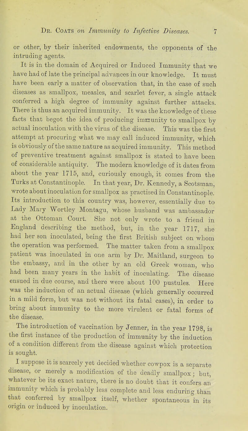 or other, by their inherited endowments, the opponents of the intruding; agjents. It is in the domain of Acquired or Induced Immunity that we have had of late the principal advances in our knowledge. It must have been early a matter of observation that, in the case of such diseases as smallpox, measles, and scarlet fever, a single attack conferred a high degree of immunity against further attacks. There is thus an acquired immunity. It was the knowledge of these facts that begot the idea of producing immunity to smallpox by actual inoculation with the virus of the disease. This was the first attempt at procuring what we may call induced immunity, which is obviously of the same nature as acquired immunity. This method of preventive treatment against smallpox is stated to have been of considerable antiquity. The modern knowledge of it dates from about the year 1715, and, curiously enough, it comes from the Turks at Constantinople. In that year, Dr. Kennedy, a Scotsman, wrote about inoculation for smallpox as practised in Constantinople. Its introduction to this country was, however, essentially due to Lady Mary Wortley Montagu, whose husband was ambassador at the Ottoman Court. She not only wrote to a friend in England describing the method, but, in the year 1717, she had her son inoculated, being the first British subject on whom the operation was performed. The matter taken from a smallpox patient was inoculated in one arm by Dr. Maitland, surgeon to the embassy, and in the other by an old Greek woman, who had been many years in the habit of inoculating. The disease ensued in due course, and there were about 100 pustules. Here was the induction of an actual disease (which generally occurred in a mild form, but was not without its fatal cases), in order to bring about immunity to the more virulent or fatal forms of the disease. The introduction of vaccination by Jenner, in the year 1798, is the first instance of the production of immunity by the induction of a condition different from the disease against which protection is sought. I suppose it is scarcely yet decided whether cowpox is a separate disease, or merely a modification of the deadly smallpox; but, whatever be its exact nature, there is no doubt that it confers an immunity which is probably less complete and less enduring than that conferred by smallpox itself, whether spontaneous °in its origin or induced by inoculation.