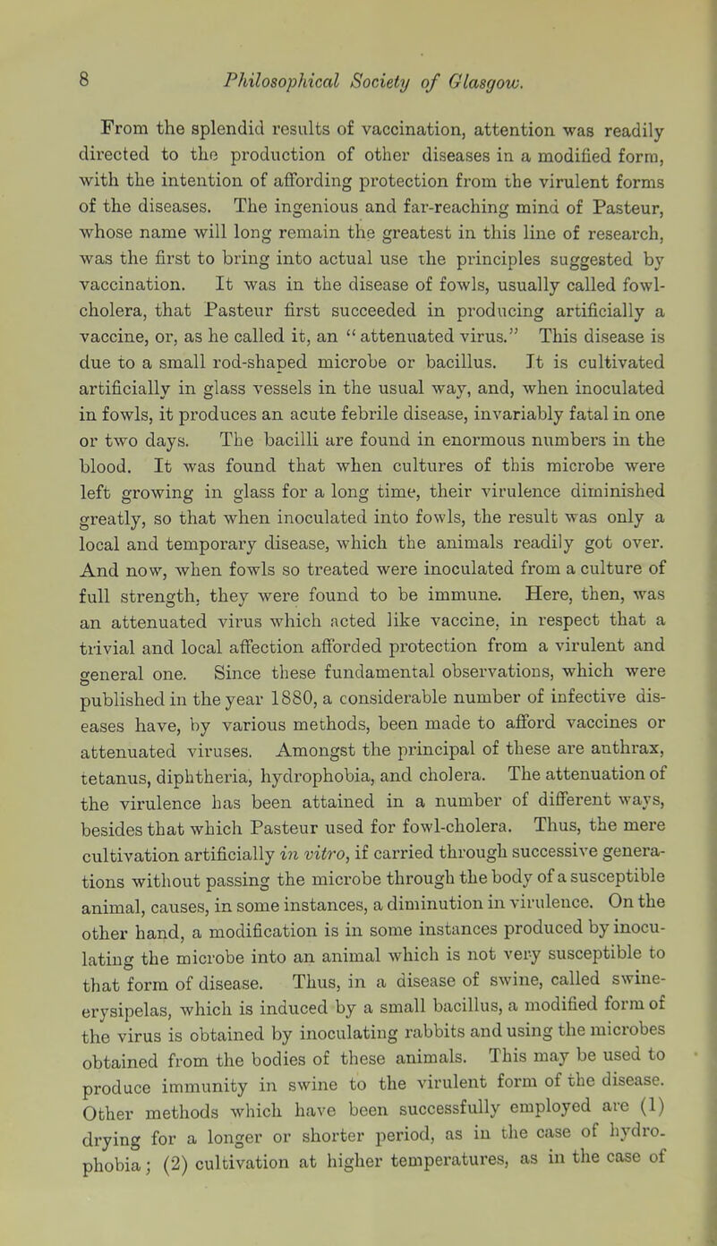 From the splendid results of vaccination, attention was readily- directed to the production of other diseases in a modified form, with the intention of affording protection from the virulent forms of the diseases. The ingenious and fai'-reaching mind of Pasteur, whose name will long remain the greatest in this line of research, was the first to bring into actual use the principles suggested by vaccination. It was in the disease of fowls, usually called fowl- cholera, that Pasteur first succeeded in producing artificially a vaccine, or, as he called it, an  attenuated virus. This disease is due to a small rod-shaped microbe or bacillus. It is cultivated artificially in glass vessels in the usual way, and, when inoculated in fowls, it produces an acute febrile disease, invariably fatal in one or two days. The bacilli are found in enormous numbers in the blood. It was found that when cultures of this microbe were left growing in glass for a long time, their virulence diminished greatly, so that when inoculated into fowls, the result was only a local and temporary disease, which the animals readily got over. And now, when fowls so treated were inoculated from a culture of full strength, they were found to be immune. Here, then, was an attenuated virus which acted like vaccine, in respect that a trivial and local affection afforded protection from a virulent and general one. Since these fundamental observations, which were published in the year 1880, a considerable number of infective dis- eases have, by various methods, been made to afford vaccines or attenuated viruses. Amongst the principal of these are anthrax, tetanus, diphtheria, hydrophobia, and cholera. The attenuation of the virulence has been attained in a number of different ways, besides that which Pasteur used for fowl-cholera. Thus, the mere cultivation artificially in vitro, if carried through successive genera- tions without passing the microbe through the body of a susceptible animal, causes, in some instances, a diminution in virulence. On the other hand, a modification is in some instances produced by inocu- lating the microbe into an animal which is not very susceptible to that form of disease. Thus, in a disease of swine, called swine- erysipelas, which is induced by a small bacillus, a modified form of the virus is obtained by inoculating rabbits and using the microbes obtained from the bodies of these animals. This may be used to produce immunity in swine to the virulent form of the disease. Other methods which have been successfully employed are (1) drying for a longer or shorter period, as in the case of hydro, phobia J (2) cultivation at higher temperatures, as in the case of