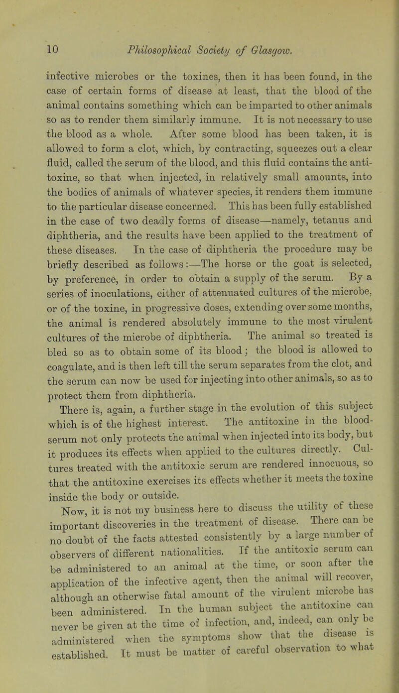 infective microbes or the toxines, then it has been found, in the case of certain forms of disease at least, that the blood of the animal contains something which can be imparted to other animals so as to render them similarly immune. It is not necessary to use the blood as a whole. After some blood has been taken, it is allowed to form a clot, which, by contracting, squeezes out a clear fluid, called the serum of the blood, and this fluid contains the anti- toxine, so that when injected, in relatively small amounts, into the bodies of animals of whatever species, it renders them immune to the particular disease concerned. This has been fully established in the case of two deadly forms of disease—namely, tetanus and diphtheria, and the results have been applied to the treatment of these diseases. In the case of diphtheria the procedure may be briefly described as follows:—The horse or the goat is selected, by preference, in order to obtain a supply of the serum. By a series of inoculations, either of attenuated cultures of the microbe, or of the toxine, in progressive doses, extending over some months, the animal is rendered absolutely immune to the most virulent cultures of the microbe of diphtheria. The animal so treated is bled so as to obtain some of its blood; the blood is allowed to coagulate, and is then left till the serum separates from the clot, and the serum can now be used for injecting into other animals, so as to protect them from diphtheria. There is, again, a further stage in the evolution of this subject which is of the highest interest. The antitoxine in the blood- serum not only protects the animal when injected into its body, but it produces its effects when applied to the cultures directly. Cul- tures treated with the antitoxic serum are rendered innocuous, so that the antitoxine exercises its effects whether it meets the toxine inside the body or outside. Now, it is not my business here to discuss the utility of these important discoveries in the treatment of disease. There can be no doubt of the facts attested consistently by a large number of observers of different nationalities. If the antitoxic serum can be administered to an animal at the time, or soon after the application of the infective agent, then the animal will recover, although an otherwise fatal amount of the virulent microbe has been administered. In the human subject the antitoxine can never be aiven at the time of infection, and, indeed, can only be administered when the symptoms show that the disease is established. It must be matter of careful observation to what
