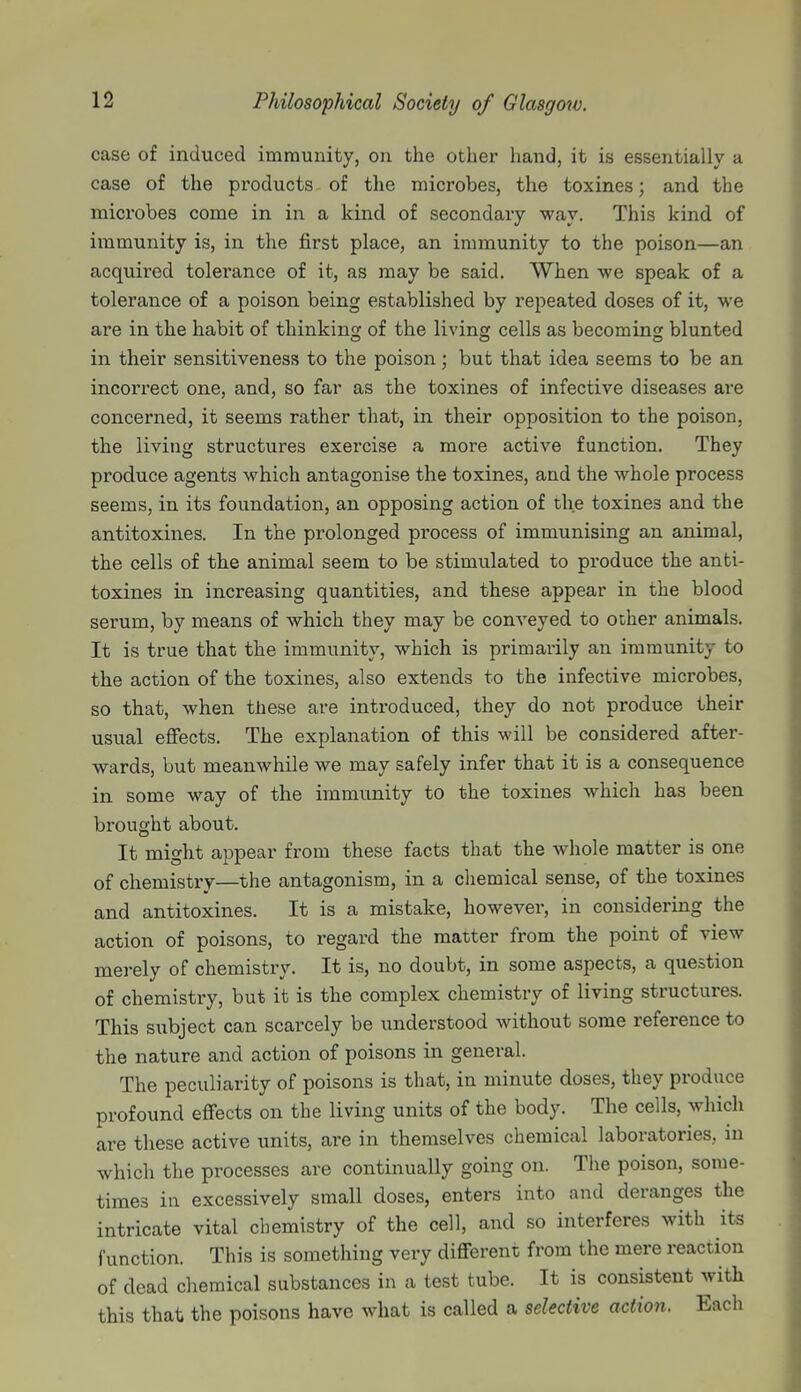 case of induced immunity, on the other hand, it is essentially a case of the products of the microbes, the toxines; and the microbes come in in a kind of secondary way. This kind of immunity is, in the first place, an immunity to the poison—an acquired tolerance of it, as may be said. When we speak of a tolerance of a poison being established by repeated doses of it, we are in the habit of thinking of the living cells as becoming blunted in their sensitiveness to the poison; but that idea seems to be an incorrect one, and, so far as the toxines of infective diseases are concerned, it seems rather that, in their opposition to the poison, the living structures exercise a more active function. They produce agents which antagonise the toxines, and the whole process seems, in its foundation, an opposing action of the toxines and the antitoxines. In the prolonged process of immunising an animal, the cells of the animal seem to be stimulated to produce the anti- toxines in increasing quantities, and these appear in the blood serum, by means of which they may be conveyed to other animals. It is true that the immunity, which is primarily an immunity to the action of the toxines, also extends to the infective microbes, so that, when these are introduced, they do not produce their usual effects. The explanation of this will be considered after- wards, but meanwhile we may safely infer that it is a consequence in some way of the immunity to the toxines which has been brought about. It might appear from these facts that the whole matter is one of chemistry—the antagonism, in a chemical sense, of the toxines and antitoxines. It is a mistake, however, in considering the action of poisons, to regard the matter from the point of view merely of chemistry. It is, no doubt, in some aspects, a question of chemistry, but it is the complex chemistry of living structures. This subject can scarcely be understood without some reference to the nature and action of poisons in general. The peculiarity of poisons is that, in minute doses, they produce profound effects on the living units of the body. The cells, which are these active units, are in themselves chemical laboratories, in which the processes are continually going on. The poison, some- times in excessively small doses, enters into and deranges the intricate vital chemistry of the cell, and so interferes with its function. This is something very different from the mere reaction of dead chemical substances in a test tube. It is consistent with this that the poisons have what is called a selective action. Each