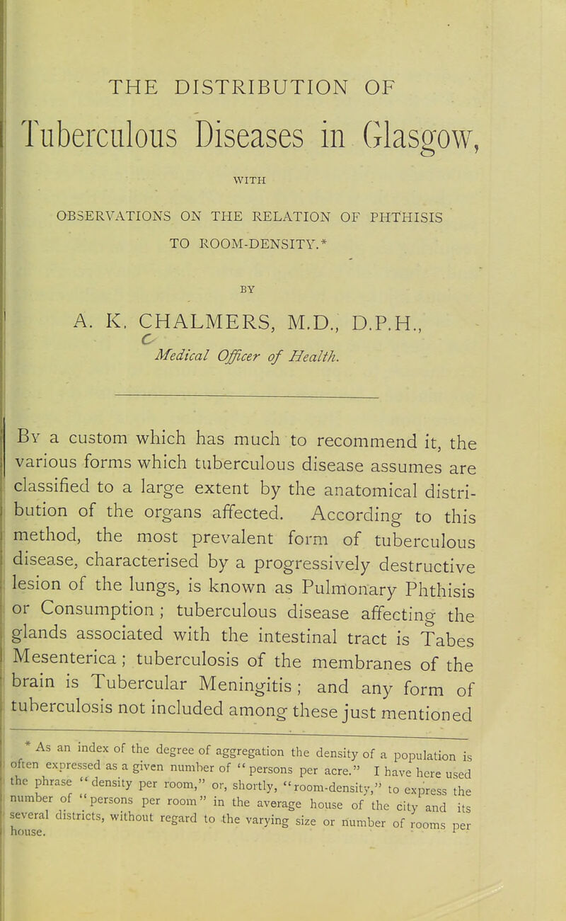 THE DISTRIBUTION OF Tuberculous Diseases in Glasgow, WITH OBSERVATIONS ON THE RELATION OF PHTHISIS TO ROOM-DENSITY.* BY A. K. CHALMERS, M.D.. D.P.H., c Medical Officer of Health. By a custom which has much to recommend it, the various forms which tuberculous disease assumes are classified to a large extent by the anatomical distri- bution of the organs affected. According to this method, the most prevalent form of tuberculous disease, characterised by a progressively destructive lesion of the lungs, is known as Pulmonary Phthisis or Consumption ; tuberculous disease affectino- the glands associated with the intestinal tract is Tabes Mesenterica; tuberculosis of the membranes of the brain is Tubercular Meningitis; and any form of tuberculosis not included among these just mentioned As an index of the degree of aggregation the density of a population is often expressed as a given number of  persons per acre. I have here used the phrase density per room, or, shortly, room-density, to express the number of persons per room in the average house of the city and its several districts, without regard to the varying size or number of rooms per house. ^