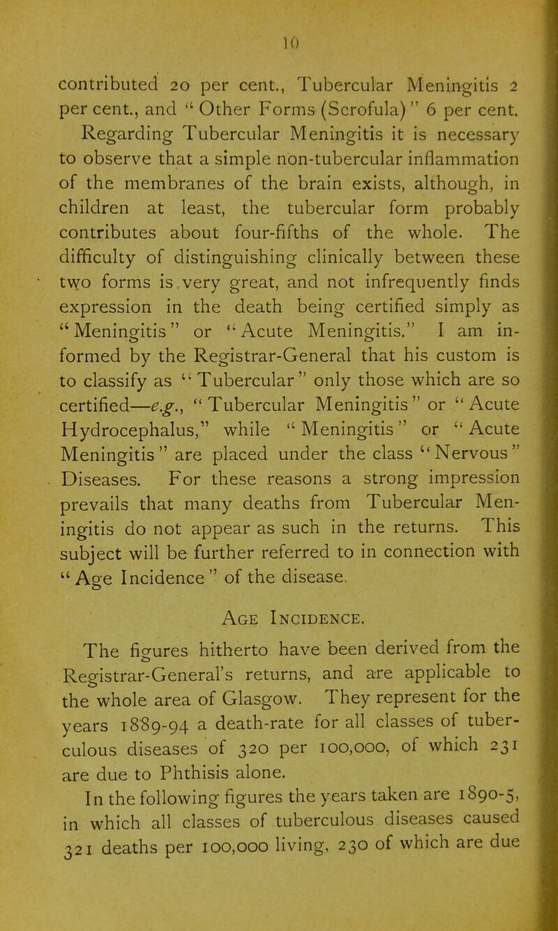 contributed 20 per cent., Tubercular Meningitis 2 per cent, and  Other Forms (Scrofula) 6 per cent. Regarding Tubercular Meningitis it is necessary to observe that a simple non-tubercular inflammation of the membranes of the brain exists, although, in children at least, the tubercular form probably contributes about four-fifths of the whole. The difficulty of distinguishing clinically between these two forms is very great, and not infrequently finds expression in the death being certified simply as Meningitis or Acute Meningitis. I am in- formed by the Registrar-General that his custom is to classify as  Tubercular only those which are so certified—e.g., Tubercular Meningitis or Acute Hydrocephalus, while Meningitis or Acute Meningitis are placed under the class Nervous Diseases. For these reasons a strong impression prevails that many deaths from Tubercular Men- ingitis do not appear as such in the returns. This subject will be further referred to in connection with Age Incidence of the disease. Age Incidence. The figures hitherto have been derived from the Registrar-General's returns, and are applicable to the whole area of Glasgow. They represent for the years 1889-94 a death-rate for all classes of tuber- culous diseases of 320 per 100,000, of which 231 are due to Phthisis alone. In the following figures the years taken are 1890-5, in which all classes of tuberculous diseases caused 321 deaths per 100,000 living, 230 of which are due