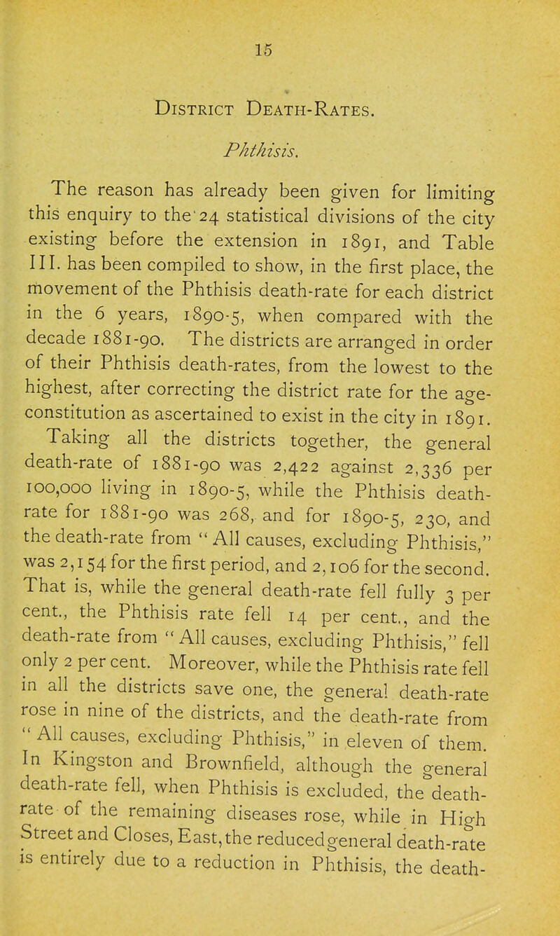 District Death-Rates. Phthisis. The reason has already been given for limiting this enquiry to the'24 statistical divisions of the city existing before the extension in 1891, and Table III. has been compiled to show, in the first place, the movement of the Phthisis death-rate for each district in the 6 years, 1890-5, when compared with the decade 1881-90. The districts are arranged in order of their Phthisis death-rates, from the lowest to the highest, after correcting the district rate for the age- constitution as ascertained to exist in the city in 1891. Taking all the districts together, the general death-rate of 1881-90 was 2,422 against 2,336 per 100,000 living in 1890-5, while the Phthisis death- rate for 1881-90 was 268, and for 1890-5, 230, and the death-rate from  All causes, excluding Phthisis, was 2,154 for the first period, and 2,106 for the second. That is, while the general death-rate fell fully 3 per cent, the Phthisis rate fell 14 per cent, and the death-rate from All causes, excluding Phthisis, fell only 2 per cent. Moreover, while the Phthisis rate fell in all the districts save one, the general death-rate rose in nine of the districts, and the death-rate from  All causes, excluding Phthisis, in eleven of them. In Kingston and Brownfield, although the general death-rate fell, when Phthisis is excluded, the'^death- rate of the remaining diseases rose, while in High Street and Closes, East, the reduced general death-rate IS entirely due to a reduction in Phthisis, the death-