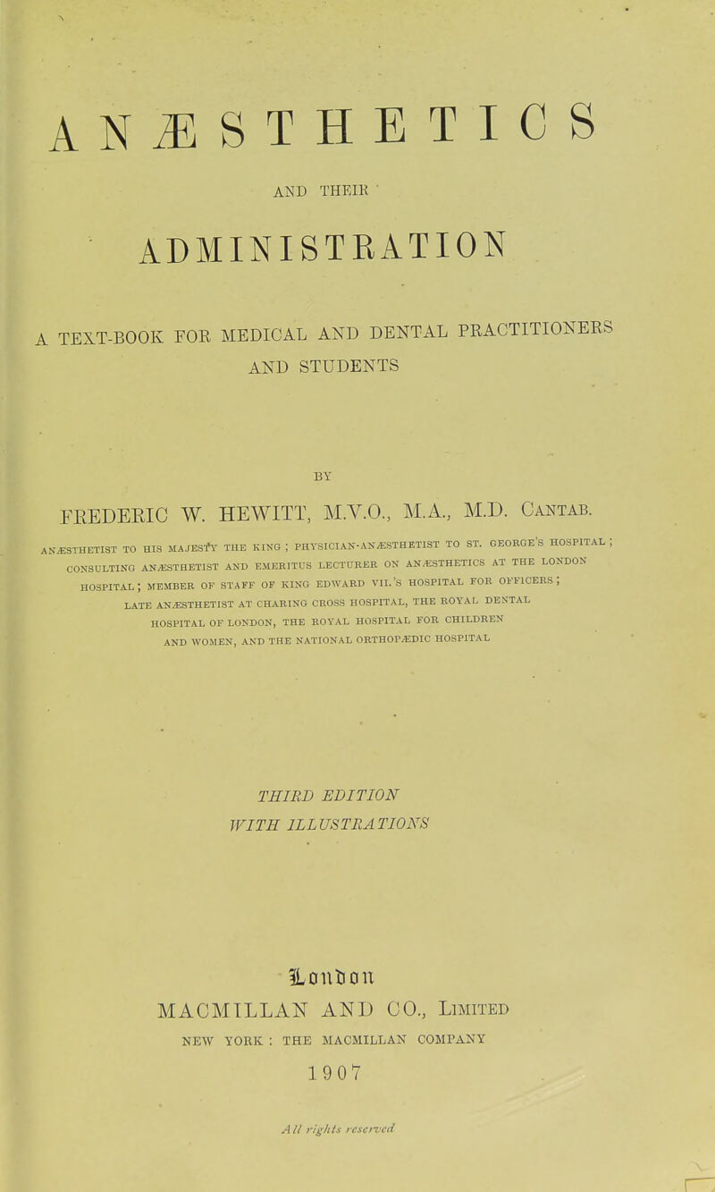 AND THEIK ' ADMINISTRATION A TEXT-BOOK FOR MEDICAL AND DENTAL PRACTITIONERS AND STUDENTS BY FEEDEEIC W. HEWITT, M.V.O., M.A., M.D. Cantab. AN.€STHETIST TO HIS MAJESfV THE KING ; PHYSICIAN-ANESTHETIST TO ST. GEOBGE'S HOSPITAL ; CONSULTING ANAESTHETIST AND EMERITUS LECTURER ON ANESTHETICS AT THE LONDON hospital; member of staff of king EDWARD VII.'S HOSPITAL FOR OFFICERS; LATE ANESTHETIST AT CHARING CROSS HOSPITAL, THE ROYAL DENTAL HOSPITAL OF LONDON, THE ROYAL HOSPITAL FOR CHILDREN AND WOMEN, AND THE NATIONAL ORTHOPEDIC HOSPITAL THIRD EDITION WITH ILLUSTRATIONS ILontiou MACMTLLAN AND CO., Limited NEW YORK : THE MACMILLAN COMPANY 1907 All rig/its icso-vcd