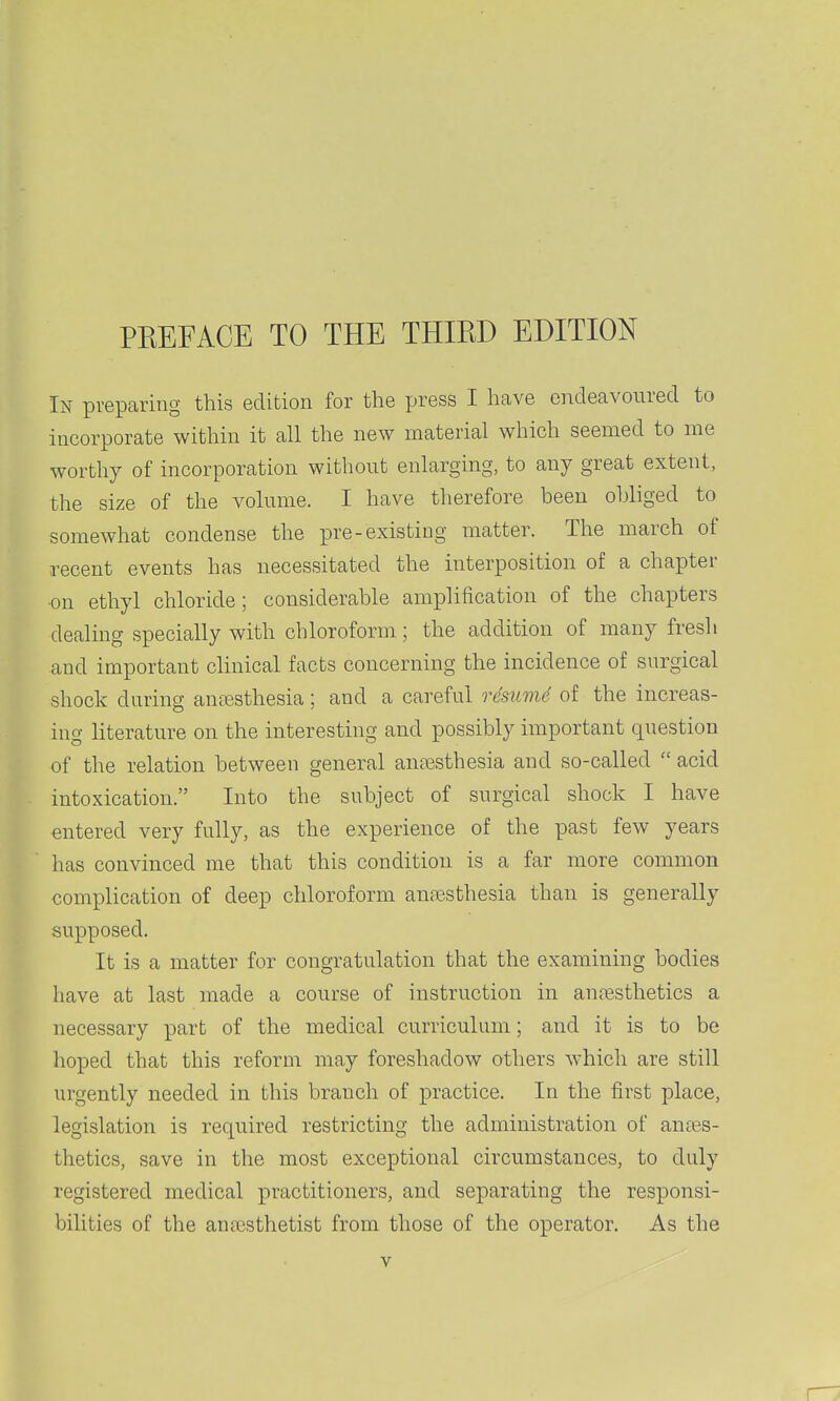 In preparing this edition for the press I have endeavoured to incorporate within it all the new material which seemed to me worthy of incorporation without enlarging, to any great extent, the size of the volume. I have therefore been obliged to somewhat condense the pre-existing matter. The march of recent events has necessitated the interposition of a chapter on ethyl chloride; considerable amplification of the chapters dealing specially with chloroform; the addition of many fresh and important clinical facts concerning the incidence of surgical shock during anesthesia; and a careful r4sum6 of the increas- ing literature on the interesting and possibly important question of the relation between general anaesthesia and so-called  acid intoxication. Into the subject of surgical shock I have entered very fully, as the experience of the past few years has convinced me that this condition is a far more common complication of deep chloroform anfBsthesia than is generally supposed. It is a matter for congratulation that the examining bodies have at last made a course of instruction in anajsthetics a necessary part of the medical curriculum; and it is to be hoped that this reform may foreshadow others which are still urgently needed in this branch of practice. In the first place, legislation is required restricting the administration of anaes- thetics, save in the most exceptional circumstances, to duly registered medical practitioners, and separating the responsi- bilities of the anajsthetist from those of the operator. As the