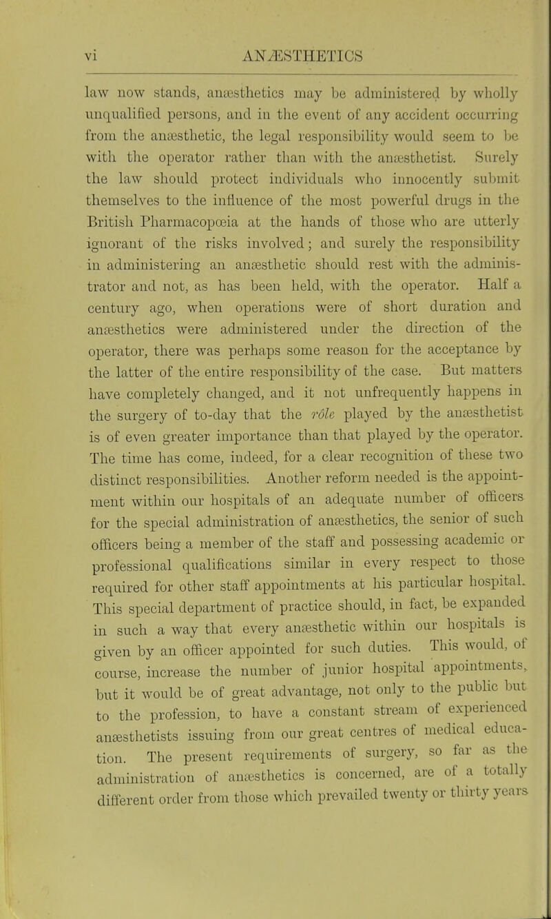 law now stands, anaesthetics may be administered by wholly unqualified persons, and in the event of any accident occurring from the anaesthetic, the legal responsibility would seem to Ije with the operator rather than with the anesthetist. Surely the law should protect individuals who innocently submit themselves to the influence of the most powerful drugs in the British Pharmacopoeia at the hands of those who are utterly ignorant of the risks involved; and surely the responsibility in administering an ansesthetic should rest with the adminis- trator and not, as has been held, with the operator. Half a century ago, when operations were of short duration and anaesthetics were administered under the direction of the operator, there was perhaps some reason for the acceptance by the latter of the entire responsibility of the case. But matters have completely changed, and it not unfrequently happens in the surgery of to-day that the role played by the anesthetist is of even greater importance than that played by the operator. The time has come, indeed, for a clear recognition of these two distinct responsibilities. Another reform needed is the appoint- ment within our hospitals of an adequate number of oSicers for the special administration of anesthetics, the senior of such officers being a member of the staff and possessing academic or professional qualifications similar in every respect to those required for other staff appointments at his particular hospital. This special department of practice should, in fact, be expanded in such a way that every anesthetic within our hospitals is given by an officer appointed for such duties. This would, of course, increase the number of junior hospital appointments, but it would be of great advantage, not only to the pubUc but to the profession, to have a constant stream of experienced anesthetists issuing from our great centres of medical educa- tion. The present requirements of surgery, so far as the administration of anesthetics is concerned, are of a totally different order from those which prevailed twenty or thirty years