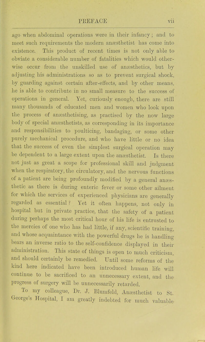 ago when abdominal operations were in their infancy; and to meet such requirements the modern anaesthetist has come into existence. This product of recent times is not only able to obviate a considerable number of fatalities which would other- wise occur from the unskilled use of anossthetics, but by adjusting his administrations so as to prevent surgical shock, by guarding against certain after-effects, and by other means, he is able to contribute in no small measure to the success of operations in general. Yet, curiously enough, there are still many thousands of educated men and women who look upon the process of anaBsthetising, as practised by the now large body of special antesthetists, as corresponding in its importance and responsibilities to poulticing, bandaging, or some other purely mechanical procedure, and who have little or no idea that the success of even the simplest surgical operation may be dependent to a large extent upon the an£esthetist. Is there not just as great a scope for professional skill and judgment when the respiratory, the circulatory, and the nervous functions of a patient are being profoundly modified by a general anaes- thetic as there is during enteric fever or some other ailment for which the services of experienced physicians are generally regarded as essential? Yet it often happens, not only in hospital but in private practice, that the safety of a patient during perhaps the most critical hour of his life is entrusted to the mercies of one who has had little, if any, scientific training, and whose acquaintance with the powerful drugs he is handling bears an inverse ratio to the self-confidence displayed in their administration. This state of things is open to much criticism, and should certainly be remedied. Until some reforms of the kind here indicated have been introduced human life will continue to be sacrificed to an unnecessary extent, and the progress of surgery will be unnecessarily retarded. To my colleague. Dr. J. Blunifeld, Aujcsthetist to St. George's Hospital, I am greatly indebted for much valuable.