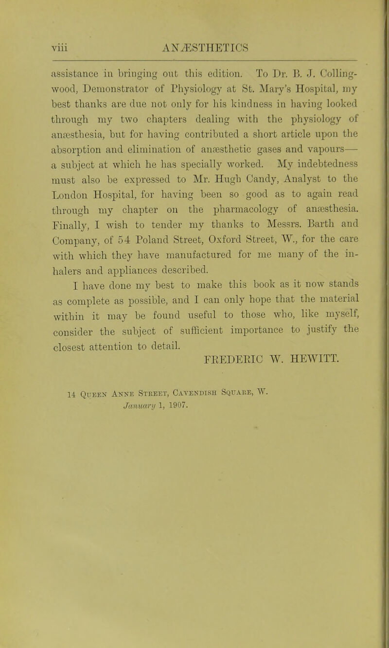 assistance in bringing ont this edition. To Dr. B. J. Colling- wood, Demonstrator of Physiology at St. Mary's Hospital, my best thanks are due not only for his kindness in having looked through my two chapters dealing with the physiology of anresthesia, but for having contributed a short article upon the absorption and elimination of auFesthetic gases and vapours— a subject at which he has specially worked. My indebtedness must also be expressed to Mr. Hugh Candy, Analyst to the London Hospital, for having been so good as to again read through my chapter on the pharmacology of anaesthesia. Finally, I wish to tender my thanks to Messrs. Barth and Company, of 54 Poland Street, Oxford Street, W., for the care with which they have manufactured for me many of the in- halers and appliances described. I have done my best to make this book as it now stands as complete as possible, and I can only hope that the material within it may be found useful to those who, hke myself, consider the subject of sufficient importance to justify the closest attention to detail. FREDEEIC W. HEWITT. 14 Queen Anne Street, Cavendish Square, W. Jaimary 1, 1907.