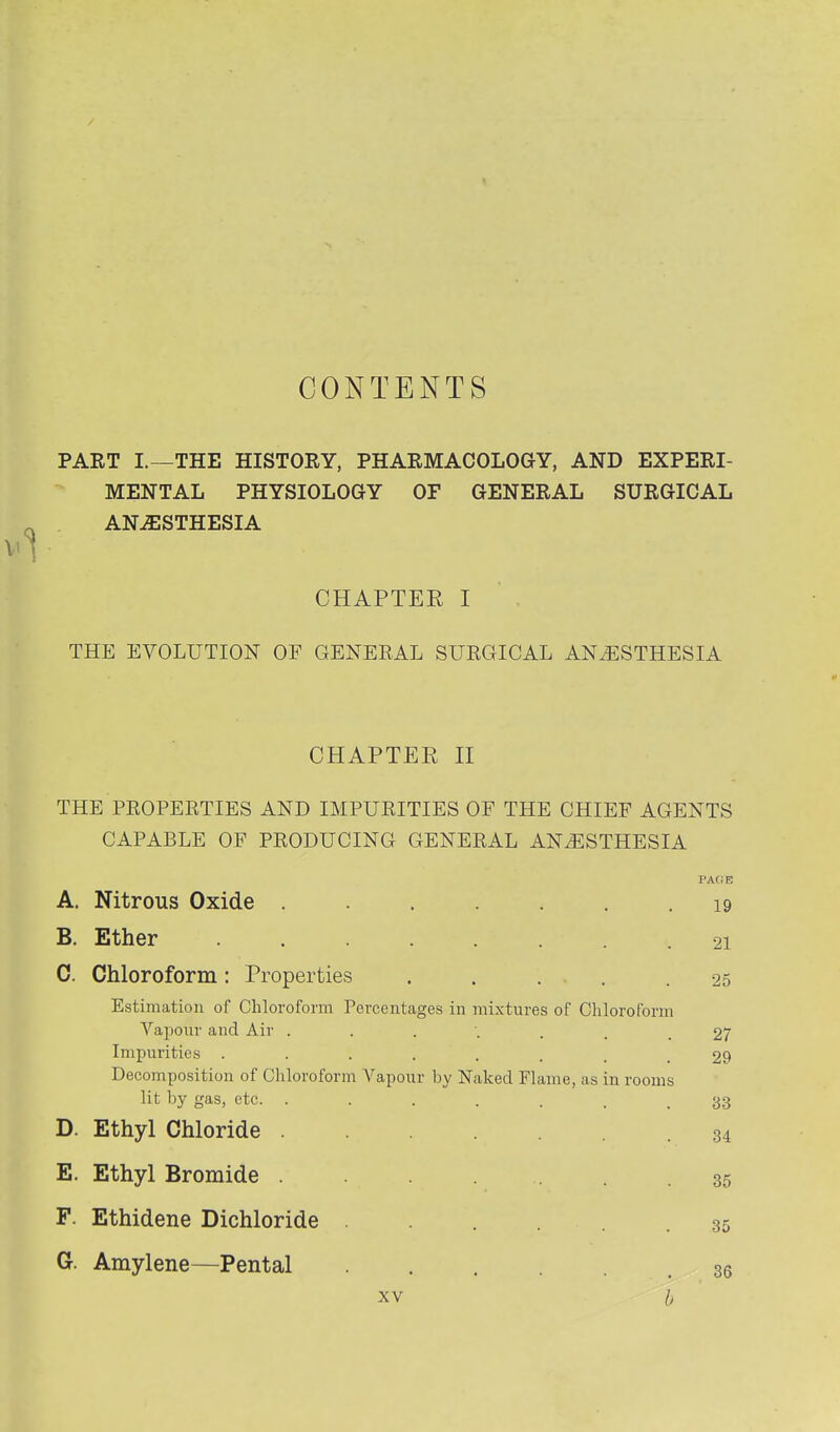CONTENTS PART I.—THE HISTORY, PHARMACOLOGY, AND EXPERI- MENTAL PHYSIOLOGY OF GENERAL SURGICAL ANESTHESIA CHAPTER I THE EVOLUTION OF GENERAL SURGICAL ANESTHESIA CHAPTER H THE PROPERTIES AND IMPURITIES OF THE CHIEF AGENTS CAPABLE OF PRODUCING GENERAL ANESTHESIA A. Nitrous Oxide ....... 19 B. Ether 21 0. Chloroform: Properties . . . . .25 Estimation of Chloroform Percentages in mixtures of Chloroform Vapour and Air ....... 27 Impurities 29 Decomposition of Chloroform Vapour by Naked Flame, as in rooms lit by gas, etc. ....... 33 D. Ethyl Chloride 34 E. Ethyl Bromide F. Ethidene Bichloride ...... G. Amylene—Pental