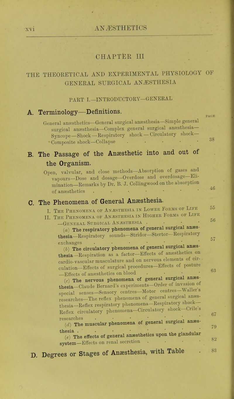 PAGE 38 46 CHAPTER HI THE THEORETICAL AND EXPERIMENTAL PHYSIOLOGY OF GENERAL SURGICAL ANESTHESIA PART I.—INTRODUCTORY—GENERAL A. Terminology—Definitions. General ansestlietics—General surgical ansesthesia—Simple general surgical anfestliesia—Complex general surgical anajsthesia— Syncope—Shock—Respiratory shock — Circulatory shock- Composite shock—Collapse . • • • • B. The Passage of the Anaesthetic into and out of the Organism. Open, valvular, and close methods—Absorption of gases and vapours—Dose and dosage—Overdose and overdosage—Eli- mination—Remarks by Dr. B. J. Collingwood on the absorption of ansesthetics C. The Phenomena of General Anaesthesia. I. The Phenomena of Anesthesia in Lower Forms of Life 55 II. The Phenomena of Anjssthesia in Higher Forms of Life -General Surgical ANiESTHESiA . • • • (a) The respiratory phenomena of general surgical anaes- thesia-Respiratory sounds-Stridor-Stertor-Respiratory exchanges (b) The circulatory phenomena of general surgical anaes- thesia-Respiration as a factor-Effects of anaesthetics on cardio-vascular musculature and on nervous elements of cir- culation-Effects of surgical procedures-Effects of posture —Effects'of auresthetics on blood . ■ • • (c) The nervous phenomena of general surgical anses- thesia-Claude Bernard's experiments-Order of invasion of special senses-Sensory centres-Motor centres-AA aller s researches-The reflex phenomena of general surgica anfes- thesia-Reflex respiratory phenomena-Respiratory shock-- Reflex circulatory phenomena-Circulatory shock-Cnle s researches . • • ■  • {d) The muscular phenomena of general surgical anaes- (c) The effects of general anaesthetics upon the glandular system—Effects on renal secretion . • • • D. Degrees or Stages of Anaesthesia, with Table 56 57 63 67 82 83
