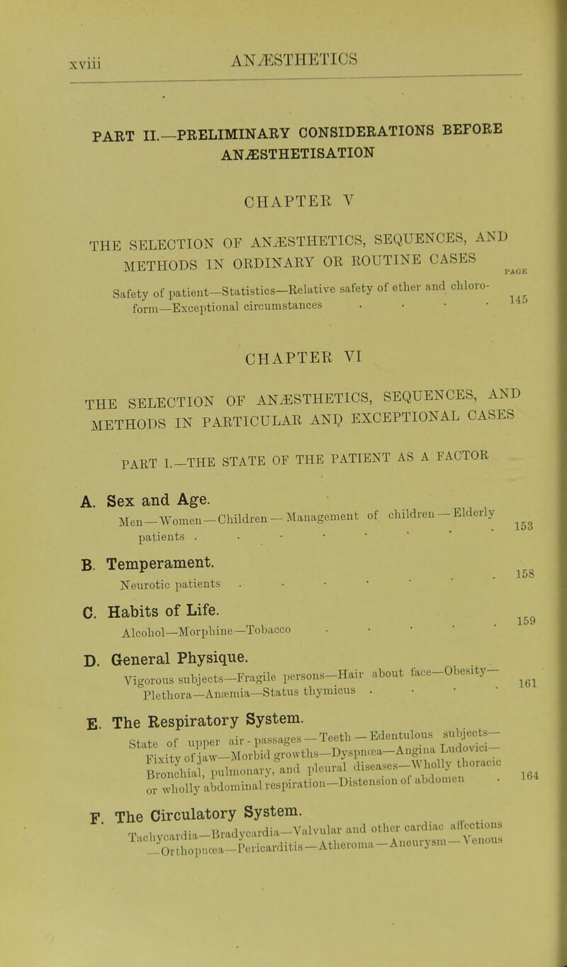 PART II.—PRELIMINARY CONSIDERATIONS BEFORE ANJESTHETISATION CHAPTER V THE SELECTION OF ANAESTHETICS, SEQUENCES, AND METHODS IN ORDINARY OR ROUTINE CASES Safety of patieut-Statistics-Relative safety of ether and chloro- form—Exceptional circumstances . • • • CHAPTER VI THE SELECTION OF ANESTHETICS, SEQUENCES, AND METHODS IN PARTICULAR ANl? EXCEPTIONAL CASES PART I.-THE STATE OF THE PATIENT AS A FACTOR A. Sex and Age. Men-Women- Children - Management of children - Elderly patients B. Temperament. Neurotic patients C. Habits of Life. Alcohol—Morphine—Tobacco • • • '  D. General Physique. Vigorous subjects-Fragile persons-Hair about face-Obesity- Plethora—Anremia—Status thymicus . • • • E. The Respiratory System. state of upper air - passages - Teeth - Edentulous subjects- F xity 0 iaw-MorWd gro^vths-Dyspn«a-Ang^ua Ludovici- S.ia puhnonary:\n<l pleural diseases-Wholly horaoc or 'olly allonunal respiration-Distension 01 abdomen • F The Circulatory System. ' T.chvcardia-13radycardia-Valvular and other cardiac alfe^tious ' ^'ortlloi.na.a-Pericarditis-Atheron.a-Aneurysm-Venous 153 158 159 161 164