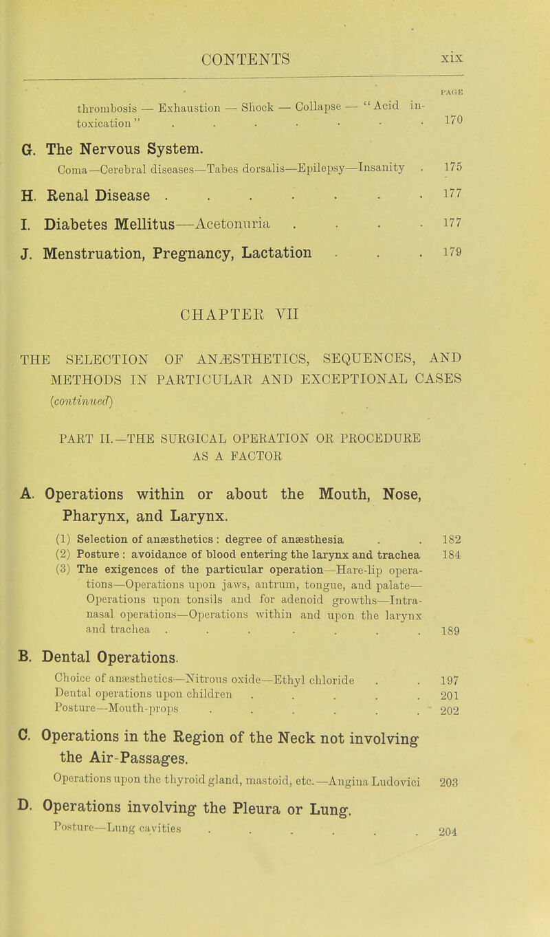 thrombosis — Exhaustion — Shock — Colkpse —  Acid in- toxication  . . . • ■ ■ .1/0 G. The Nervous System. Coma—Cerebral diseases—Tabes dorsalis—Epilepsy—Insanity . 175 H. Renal Disease ....... i77 I. Diabetes Mellitus—Acetonuria . . .177 J. Menstruation, Pregnancy, Lactation . .179 CHAPTER VII THE SELECTION OF ANESTHETICS, SEQUENCES, AND METHODS IN PARTICULAR AND EXCEPTIONAL CASES {continued) PART n.-THE SURGICAL OPERATION OR PROCEDURE AS A FACTOR A. Operations within or about the Mouth, Nose, Pharynx, and Larynx. (1) Selection of anaesthetics : degree of anaesthesia . 182 (2) Posture : avoidance of blood entering the larynx and trachea 184 (3) The exigences of the particular operation—Hare-lip opera- tions—Operations upon jaws, antrum, tongue, and palate— Operations upon tonsils and for adenoid growths—Intra- nasal operations—Operations within and upon the larynx and trachea . . . . . . .189 B. Dental Operations. Choice of anesthetics—Nitrous oxide—Ethyl chloride . . 197 Dental operations upon children ..... 201 Posture—Mouth-]n'ops . . . . . . 202 C. Operations in the Region of the Neck not involving the Air-Passages. Operations upon the thyroid gland, mastoid, etc. —Angina Ludovici 203 D. Operations involving the Pleura or Lung. Posture—Lung cavities ...... 204