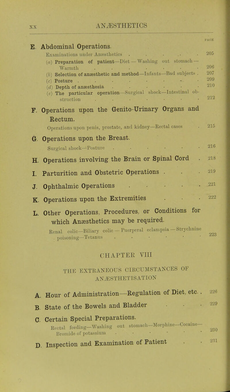 E. Abdominal Operations. ExaiuiiKitions uiidor AiKcsLliotics . . . .• • (rt) Preparation of patient—Diet — Washing out stomach — Warmth .206 (b) Selection of anaesthetic and method—Infants—Bad subjects . 207 (c) Posture 209 {d) Depth of anaesthesia . • .210 (c) The particular operation—Surgical shock—Intestinal ob- • 919 struction . • • • • • . F. Operations upon the Genito-Urinary Organs and Rectum. Operations upon penis, i^rostate, and kidney—Rectal cases . 215 G. Operations upon the Breast. Sxn-gical shock—Posture . . . . • H. Operations involving the Brain or Spinal Cord I. Parturition and Obstetric Operations . J. Ophthalmic Operations . . • • K. Operations upon the Extremities L. Other Operations, Procedures, or Conditions for which Anaesthetics may be required. Renal colic—Biliary colic — Puerperal eclampsia — Strychnine poisoning—Tetanus CHAPTER Vm THE EXTRANEOUS CIKCUMSTANCES OF ANiESTHETISATION A. Hour of Administration—Regulation of Diet, etc.. B. State of the Bowels and Bladder C Certain Special Preparations. Rectal feeding-Washing out stomach-Morphine-Cocaine- Bromide of potassium D. Inspection and Examination of Patient 216 218 219 221 223 226 229 230 231