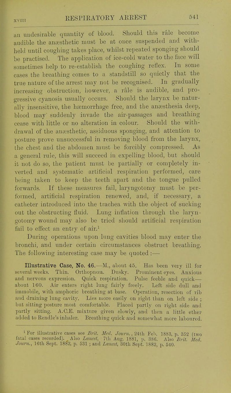 xvni au imdesirable quantity of blood. Should this rale become audible the auresthetic must be at once suspended and with- held until coughing takes place, whilst repeated sponging should be practised. The application of ice-cold water to the face will sometimes help to re-establish the coughing reflex. In some cases the breathing comes to a standstill so quietly that the true nature of the arrest may not be recognised. In gradually increasing obstruction, however, a rale is audible, and pro- gressive cyanosis usually occurs. Should the larynx be natur- ally insensitive, the hiemorrhage free, and the anaesthesia deep, blood may' suddenly invade the air-passages and breathing cease with little or no alteration in colour. Should the with- drawal of the aniesthetic, assiduous sponging, and attention to posture prove unsuccessful in removing blood from the larynx, the chest and the abdomen must be forcibly compressed. As a general rule, this will succeed in expelling blood, but should it not do so, the patient must be partially or completely in- verted and systematic artificial respiration performed, care being taken to keep the teeth apart and the tongue pulled forwards. If these measures fail, lai^ngotomy must be per- formed, artificial respiration renewed, and, if necessary, a catheter introduced into the trachea with the object of sucking out the obstructing fluid. Lung inflation through the laryn- gotomy wound may also be tried should artificial respiration fail to effect an entry of air.^ During operations upon lung cavities blood may enter the bronchi, and under certain circumstances obstruct breathing. The following interesting case may be quoted :— Illustrative Case, No. 46.—M., about 45. Has been very ill for several weeks. Thin. Orthopiicea. Dusky. Prominent eyes. Anxious and nervous e.xpression. Quick respiration. Pulse feeble and quick— about 160. Air enters riglit lung fairly freely. Left side dull and immobile, with amphoric breathing at base. Operation, resection of rib and draining lung cavity. Lies more easily on right than on left side ; but sitting posture most comfortable. Placed partly on right side and partly sitting. A.C.E. mixture given slowly, and then a little ether added to Rendle's inhaler. Breathing quick and somewhat more laboured. 1 For illustrative cases see Bril. Med. Jowni., 24th Fell. 1883, p. 352 (two fatal cases recorded). Also Lancet, 7tii Aug. 1881, ]i. 386. Also Brit. Med. Journ., 16th Sept. 18^2, p. 531 ; and Lancet, 30tli Sept. 1882, p. 540.
