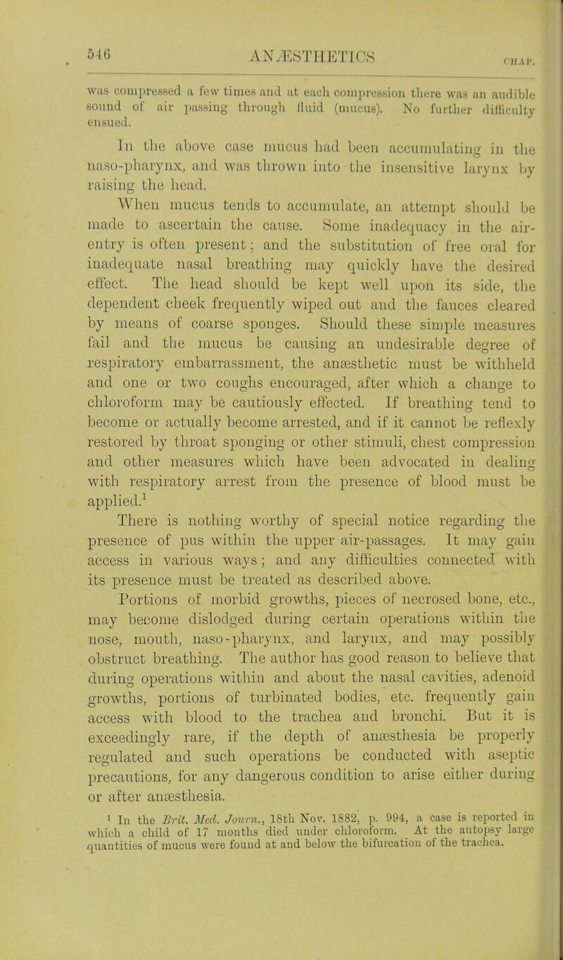 CHAI'. was compressed a few times and at each compression tliere was an audible sound of air juissing tlirougli lluid (mucus). No further diliiculty ensued. In the above case mucus had been accumulating in tlie naso-pharynx, and was thrown into tlie insensitive larynx by raising the head. When mucus tends to accumulate, an attempt should be made to ascertain the cause. Some inadequacy in the air- entry is often present; and the substitution of free oral for inadequate nasal breathing may quickly have the desired effect, Tlie head should be kept well upon its side, the dependent cheek frequently wiped out and the fauces cleared by means of coarse sponges. Should these simple measures fail and the mucus be causing an undesirable degree of respiratory embarrassment, the ancestlietic must be withheld and one or two coughs encouraged, after which a change to chloroform may be cautiously effected. If breathing tend to become or actually become arrested, and if it cannot be reflexly restored by throat sponging or other stimuli, chest compression and other measures which have been advocated in dealing with respiratory arrest from the presence of blood must be applied.^ There is nothing worthy of special notice regarding the presence of pus within the upper air-passages. It may gain access in various ways; and any difficulties connected with its presence must be treated as described above. Portions of morbid growths, pieces of necrosed bone, etc., may become dislodged during certain operations within the nose, mouth, naso-pharynx, and larynx, and may possibly obstruct breathing. The author has good reason to believe that during operations within and about the nasal cavities, adenoid growths, portions of turbinated bodies, etc. frequently gain access with blood to the trachea and bronchi. But it is exceedingly rare, if the depth of anassthesia be properly regulated and such operations be conducted with aseptic precautions, for any dangerous condition to arise either during or after anaesthesia. 1 lu the Brit. Med. Joxcrn., 18th Nov. 1882, p. 994, a case is reported iu which a child of 17 months died under chloroform. At the autopsy large quantities of mucus were found at and below the bifurcation of the trachea.
