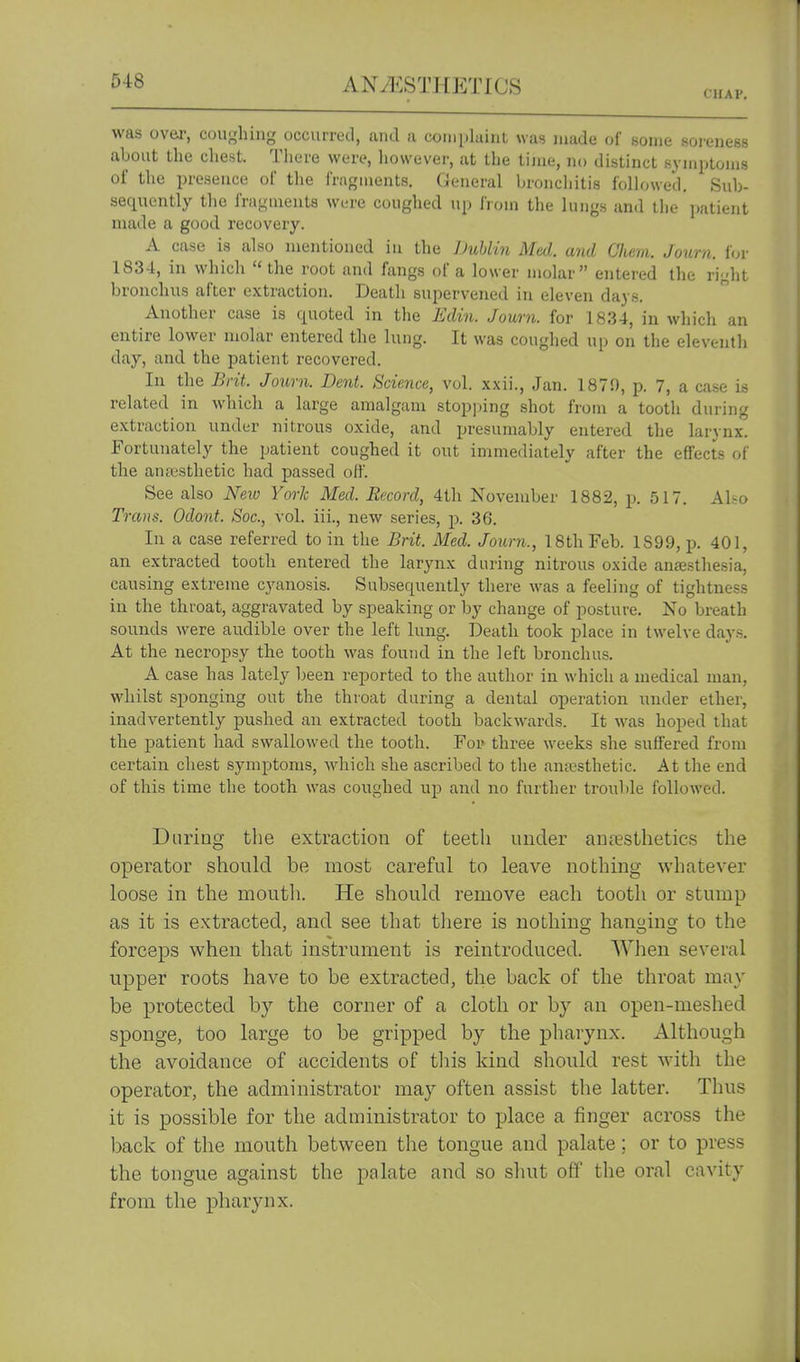 CHAV. was over, coughing occurred, and a coiiipluint was made of some soreness about the chest. There were, liowever, at the time, no distinct symptoms of the presence of the friigments. General bronchitis followed. Sub- sequently the fragments were coughed up from the lungs and the patient made a good recovery. A case is also mentioned iu the Duhliji Med. and Chcm. Journ. for 1834, in which the root and fangs of a lower molar entered the right bronchus after extraction. Death supervened in eleven days. Another case is quoted in the Edin. Journ. for 1834, in which an entire lower molar entered the lung. It was coughed up on the eleventh day, and the patient recovered. In the Brit. Joxmi. Dent. Science, vol. xxii., Jan. 1870, p. 7, a case is related in which a large amalgam stopi)ing shot from a tooth dui'ing extraction under nitrous oxide, and presumably entered the larynx, fortunately the patient coughed it oi;t immediately after the effects of the antcsthetic had passed oil. See also New York Med. Record, 4th November 1882, p. 517. Ali-o Trans. Odont. Soc, vol. iii., new series, p. 36. In a case referred to in the Brit. Med. Journ., 18th Feb. 1899, p. 401, an extracted tooth entered the larynx during nitrous oxide anaesthesia, causing extreme cyanosis. Subsequently there was a feeling of tightness in the throat, aggravated by speaking or by change of posture. No breath sounds were audible over the left lung. Death took place in twelve days. At the necropsy the tooth was found in the left bronchus. A case has lately been reported to the author in which a medical man, whilst sponging out the throat during a dental operation under ether, inadvertently pushed an extracted tooth backwards. It was hoped that the patient had swallowed the tooth. For three weeks she suffered from certain chest symptoms, which she ascribed to the anaesthetic. At the end of this time the tooth was coughed up and no further trouble followed. During the extraction of teeth under anaesthetics the operator should be most careful to leave nothing whatever loose in the mouth. He should remove each tooth or stump as it is extracted, and see that there is nothino; hanoing to the forceps when that instrument is reintroduced. When several upper roots have to be extracted, the back of the throat may be protected by the corner of a cloth or by an open-meshed sponge, too large to be gripped by the pharynx. Although the avoidance of accidents of tliis kind should rest with the operator, the administrator may often assist the latter. Thus it is possible for the administrator to place a finger across the back of the mouth between the tongue and palate; or to press the tongue against the palate and so shut off the oral cavity from the pharynx.