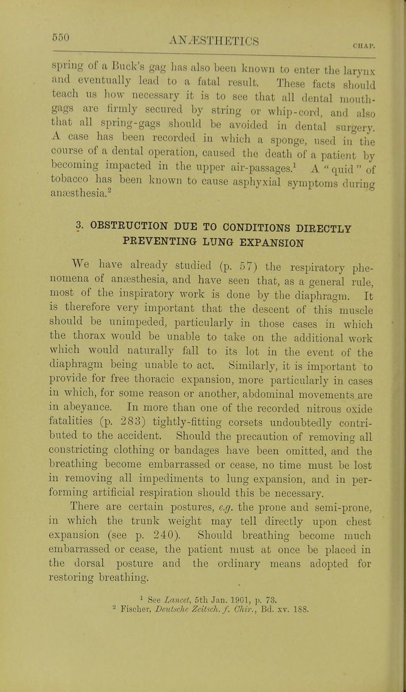 CHAI'. spring of a Buck's gag has also been known to enter the larynx and eventually lead to a fatal result. These facts should teach us how necessary it is to see that all dental mouth- gags are firmly secured by string or whip-cord, and also that all spring-gags should be avoided in dental surgery. A case has been recorded in which a sponge, used in tiie course of a dental operation, caused the death of a patieiit by becoming impacted in the upper air-passages.^ A  quid  of tobacco has been known to cause asphyxial symptoms during ana3sthesia.^ 3. OBSTRUCTION DUE TO CONDITIONS DIRECTLY PREVENTING LUNG EXPANSION We have already studied (p. 57) the respiratory phe- nomena of anaisthesia, and have seen that, as a general rule, most of the inspiratory work is done by the diaphragm. It is therefore very important that the descent of this muscle should be unimpeded, particularly in those cases in which the thorax would be unable to take on the additional work which would naturally fall to its lot in the event of the diaphragm being unable to act. Similarly, it is important to provide for free thoracic expansion, more particularly in cases in which, for some reason or another, abdominal movements are in abeyance. In more than one of the recorded nitrous oxide fatalities (p. 283) tightly-fitting corsets undoubtedly contri- buted to the accident. Should the precaution of removing all constricting clothing or bandages have been omitted, and the breathing become embarrassed or cease, no time must be lost in removing all impediments to lung expansion, and in per- forming artificial respiration should this be necessary. There are certain postures, e.g. the prone and semi-prone, in which the trunk weight may tell directly upon chest expansion (see p. 240). Should breathing become much embarrassed or cease, the patient nmst at once be placed in the dorsal posture and the ordinary means adopted for restoring breathing. ^ See Lancet, 5tli Jan. 1901, p. 73. ^ Fischer, Deutsche Zcihch. f. Chir., Bd. xv. 188.