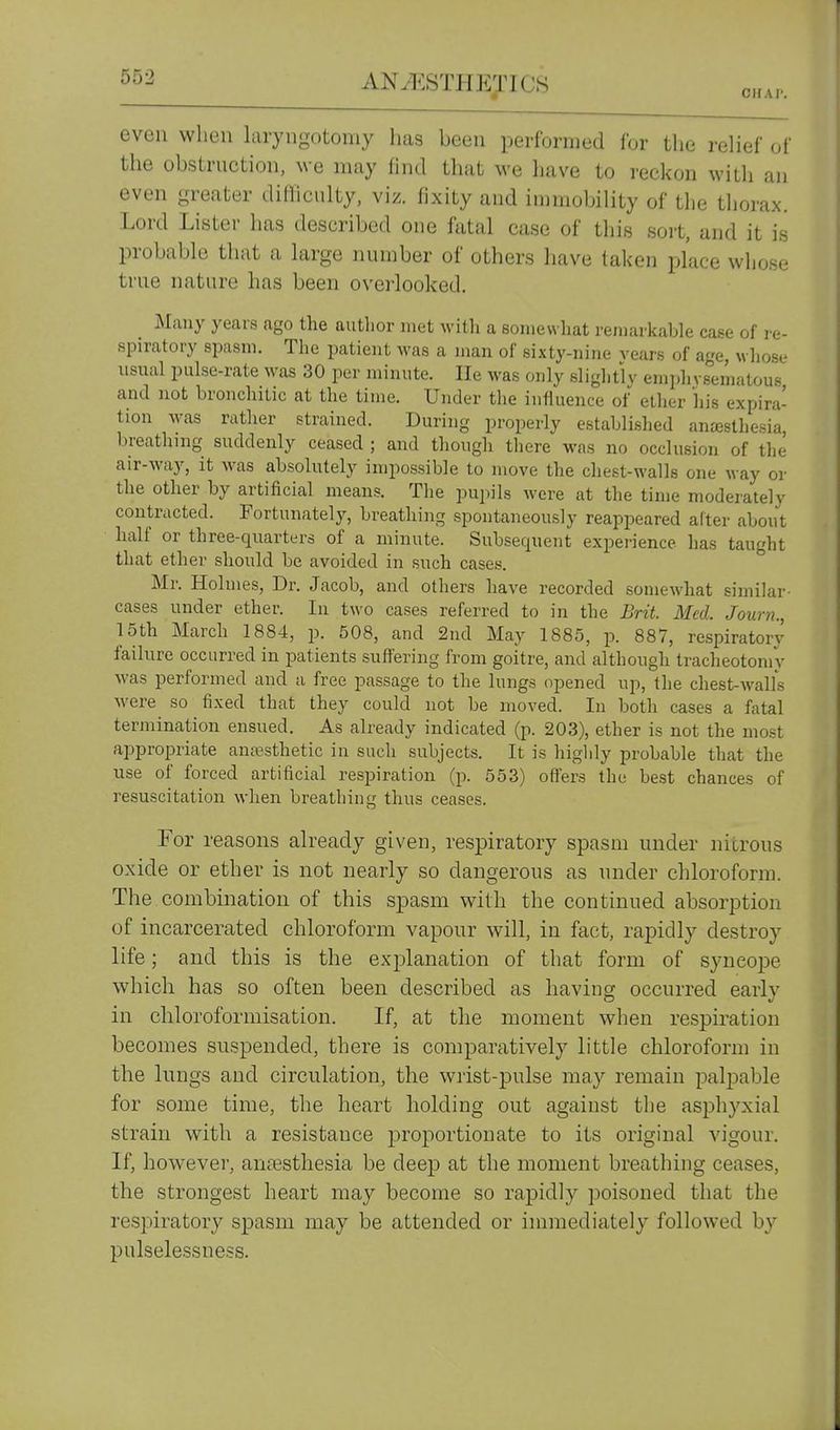 C1IA1-. even when laryngotomy has been performed for tlie relief of the obstruction, we may find that we have to reckon with an even greater diilicnlty, viz. fixity and immobility of the thorax. Lord Lister lias described one fatal case of this sort, and it is probable that a large number of others have taken place whose true nature has been overlooked. Many yecars ago the author met with a somewhat remarkable caPe of i-e- spiratory spasm. The patient was a man of sixty-nine rears of age, wliose usual pulse-rate was 30 per minute. He was only sliglitly emphvsematous and not bronchitic at the time. Under tlie influence of ether his expira- tion was rather strained. During properly establislied ana3sthe.sia, breathing suddenly ceased ; and though there was no occlusion of the air-way, it was absolutely impossible to move the chest-walls one way or the other by artificial means. The pupils were at the time moderately contracted. Fortunately, breathing spontaneously reappeared alter about half or three-quarters of a minute. Subsequent experience has taught that ether should be avoided in such cases. Mr. Holmes, Dr. Jacob, and others have recorded somewhat similar- cases under ether. In two cases referred to in the Brit. Med. Journ., 15th March 1884, p. 508, and 2nd May 1885, p. 887, respiratory failure occurred in patients suffering from goitre, and although tracheotomy Avas performed and a free passage to the lungs opened up, the chest-walls were so fixed that they could not be moved. In both cases a fatal termination ensued. As already indicated (p. 203), ether is not the most appropriate anaesthetic in such subjects. It is higldy probable that the use of forced artificial respiration (p. 553) oflers the best chances of resuscitation when breathing thus ceases. For reasons already given, respiratory spasm under nitrous oxide or ether is not nearly so dangerous as under chloroform. The combination of this spasm with the continued absorption of incarcerated chloroform vapour will, in fact, rapidly destroy life; and this is the explanation of that form of syncope which has so often been described as having occurred early in chloroformisation. If, at the moment when respiration becomes suspended, there is comparatively little chloroform in the lungs and circulation, the wrist-pulse may remain palpable for some time, the heart holding out against the asphyxial strain with a resistance proportionate to its original vigour. If, however, anesthesia be deep at the moment breathing ceases, the strongest heart may become so rapidly poisoned that the respiratory spasm may be attended or immediately followed by pulselessness.