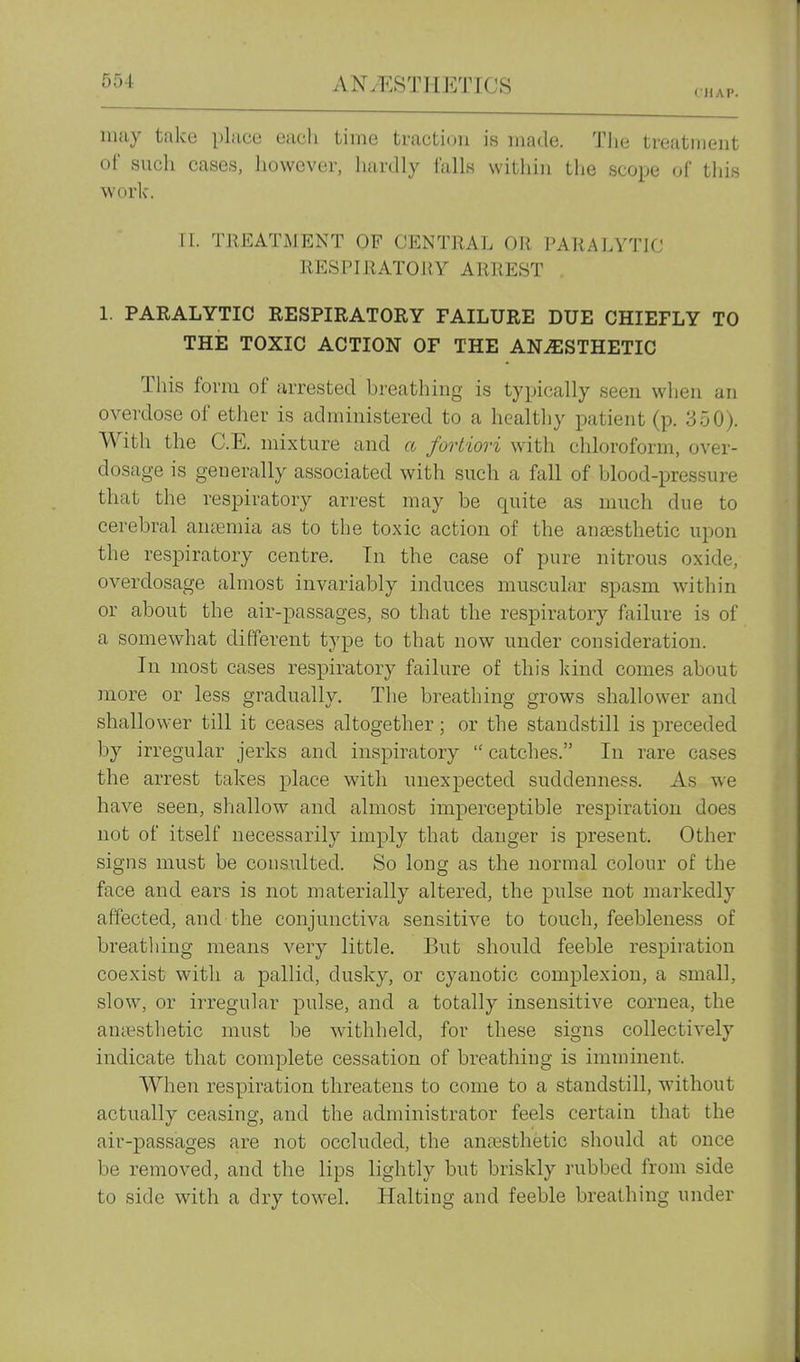CHAP. may take place eacli time traction is made. Tlie treatment of such cases, however, hardly tails within the scope of tliis work. 11. TJIEATMENT OF CENTRAL OR PARALYTIC RESPIRATORY ARREST 1. PARALYTIC RESPIRATORY FAILURE DUE CHIEFLY TO THE TOXIC ACTION OF THE ANAESTHETIC This form of arrested breathing is typically seen when an overdose of ether is administered to a healthy patient (p. 350). With the C.E. mixture and a fortiori with chloroform, over- dosage is generally associated with such a fall of blood-pressure that the respiratory arrest may be quite as much due to cerebral annemia as to the toxic action of the anaesthetic upon the respiratory centre. In the case of pure nitrous oxide, overdosage almost invariably induces muscular spasm within or about the air-passages, so that the respiratory failure is of a somewhat different type to that now under consideration. In most cases respiratory failure of this land comes about more or less gradually. The breathing grows shallower and shallower till it ceases altogether; or the standstill is preceded by irregular jerks and inspiratory  catches. In rare cases the arrest takes place with unexpected suddenness. As we have seen, shallow and almost imperceptible respiration does not of itself necessarily imply that danger is present. Other signs must be consulted. So long as the normal colour of the face and ears is not materially altered, the pulse not markedly affected, and the conjunctiva sensitive to touch, feebleness of breathing means very little. But should feeble respiration coexist with a pallid, dusky, or cyanotic complexion, a small, slow, or irregular pulse, and a totally insensitive cornea, the antesthetic must be withheld, for these signs collectively indicate that complete cessation of breathing is imminent. When respiration threatens to come to a standstill, without actually ceasing, and the administrator feels certain that the air-passages are not occluded, the ana3sthetic should at once be removed, and the lips lightly but briskly rubbed from side to side with a dry towel. Halting and feeble breathing under