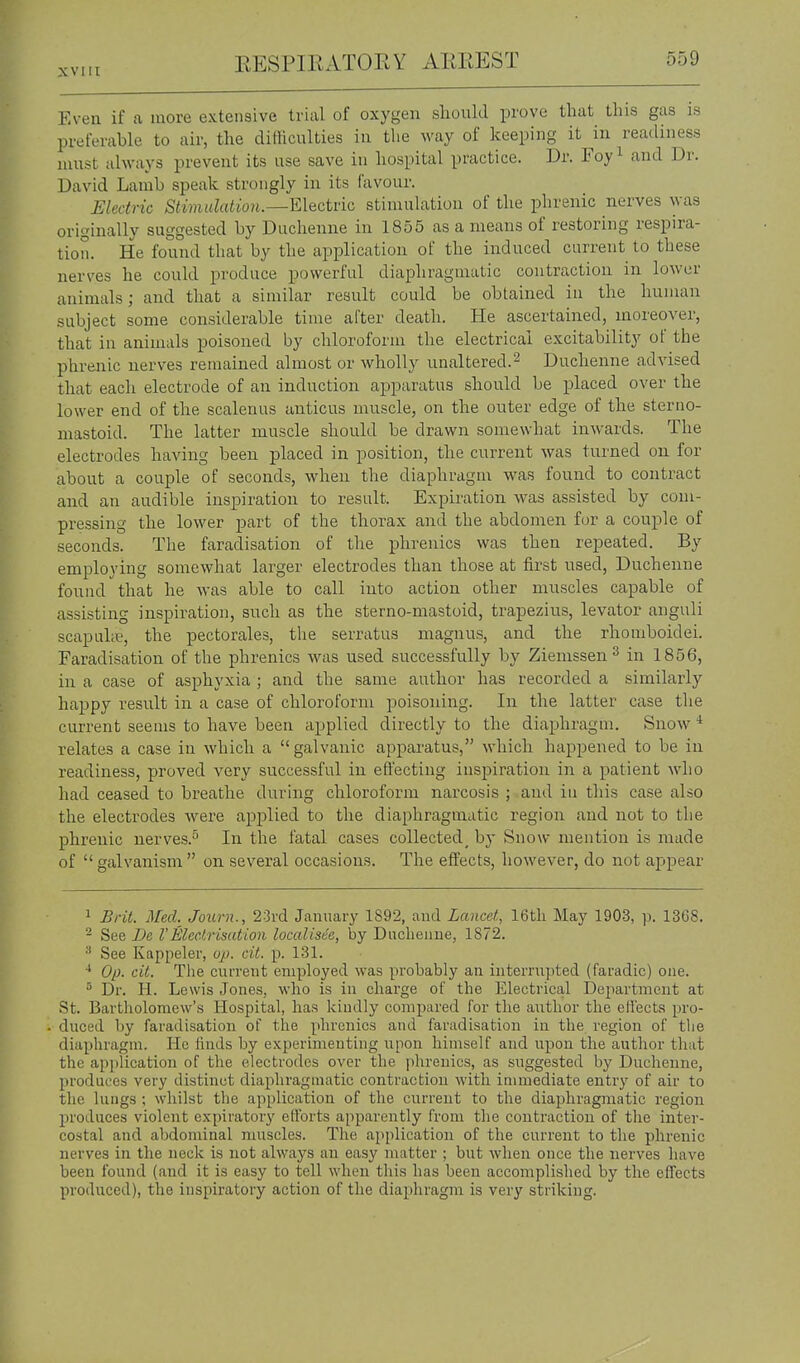 Even if a more extensive trial of oxygen sliould prove that this gas is preferable to air, the ditHculties in the way of keeping it in readiness must always prevent its use save in hospital practice. Dr. Foy^ and Dr. David Lamb speak strongly in its favour. Electric Stimulation.—Electric stimulation of the phrenic nerves was originally suggested by Duchenne in 1855 as a means of restoring respira- tion. He found that by the application of the induced current to these nerves he could produce powerful diaphragmatic contraction in lower animals; and that a similar result could be obtained in the human subject some considerable time after death. He ascertained, moreover, that in animals poisoned by chloroform the electrical excitability of the phrenic nerves remained almost or wholly unaltered.^ Duchenne advised that each electrode of an induction apparatus should be placed over the lower end of the scalenus anticus muscle, on the outer edge of the sterno- niastoid. The latter muscle should be drawn somewhat inwards. The electrodes having been placed in position, the current was turned on for about a couple of seconds, when the diaphragm was found to contract and an audible inspiration to result. Expiration was assisted by com- pressing the lower part of the thorax and the abdomen for a couple of seconds. The faradisation of tlie phrenics was then repeated. By employing somewhat larger electrodes than those at first used, Duchenne found that he was able to call into action other muscles capable of assisting inspiration, such as the sterno-mastoid, trapezius, levator anguli scapuhe, the pectorales, the serratus magnus, and the rhomboidei. Faradisation of the phrenics was used successfully by Ziemssen ^ in 1856, in a case of asphyxia ; and the same author has recorded a similarly haj)py result in a case of chloroform poisoning. In the latter case the current seems to have been applied directly to the diaphragm. Snow * relates a case in which a galvanic apparatus, which happened to be in readiness, proved very successful in effecting inspiration in a patient who had ceased to breathe during chloroform narcosis ; and in this case also the electrodes were applied to the diaphragmatic region and not to tlie phrenic nerves.^ In the fatal cases collected^ by Snow mention is made of galvanism on several occasions. The effects, however, do not appear 1 £rit. Med. Journ., 2:3rd January 1892, and Lancd, 16th May 190-3, p. 1368. - See Be 1'Electrisation localisee, by Ducheuue, 1872. ^ See Kappeler, op. cit. p. 131. Op. cit. TJie current employed was probably an interrupted (faradic) one. ° Dr. H. Lewis Jones, who is in cliai'ge of the Electrical Department at St. Bartliolomew's Hospital, has kindly compared for the author the effects pro- duced l)y faradisation of the phrenics and faradisation in the region of the diaphragm. He finds by experimenting upon himself and upon the author that the application of the electrodes over the jihreuics, as suggested by Duchenne, produces very distinct diaphragmatic contraction with immediate entry of air to the lungs ; whilst the application of the current to the diaphragmatic region produces violent expiratory efforts apparently from the contraction of the inter- costal and abdominal muscles. The application of the current to the phrenic nerves in the neck is not always an easy matter ; but when once the nerves have been found (and it is easy to tell when this has been accomplished by the effects produced), the inspiratory action of the diaphragm is very striking.