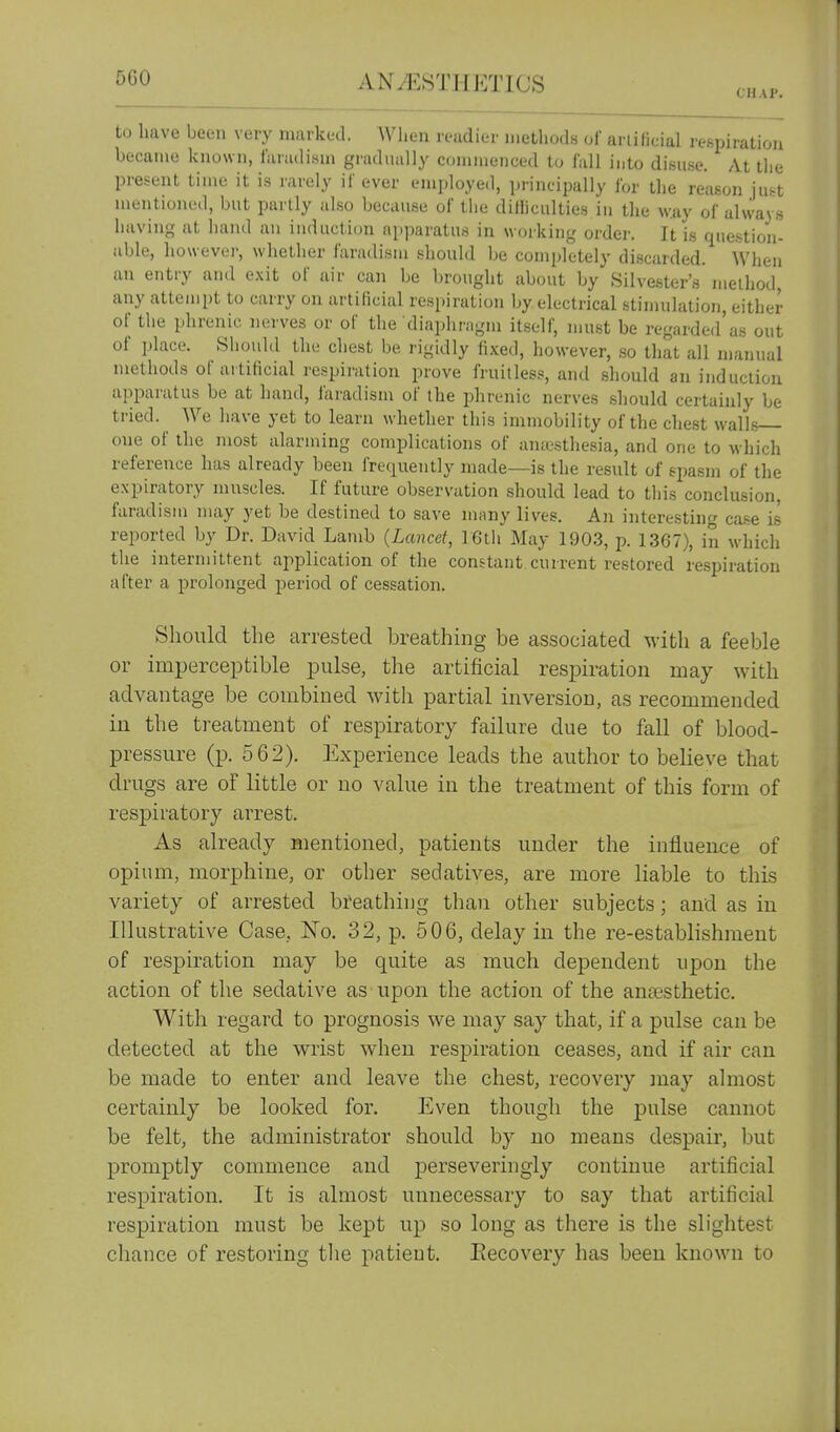 SCO ANrESTH]^7nCS ch.u.. to have been very niiiikL-d. When reudiei- iiieUiud« of arlificial respiration became known, liUiulisni grucliuilly coninienced to lull into disuse. At the present time it is rarely if ever employed, principally Ibr the reason just mentioned, but partly also because of the difficulties iu the w.ay of always having at hand an induction apparatus in working order. It is question- able, howevei-, whether I'aradism should be completely di.scarded. When an entry and e.\it of air can be brought about by Silvester's lueihod, any attemi)t to carry on artificial respiration by electrical stimulation, either of the phrenic nerves or of the diaphragm itself, luust be regarded'as out of place. Should the chest be rigidly fixed, however, so that all manual methods of artificial respiration prove fruitless, and should an induction apparatus be at hand, i'aradism of the phrenic nerves should certainly be tried. We have yet to learn whether this immobility of the chest walls one of the most alarming complications of anajsthesia, and one to which reference has already been frequently made—is the result of spasm of the expiratory muscles. If future observation should lead to this conclusion, faradism may yet be destined to save many lives. An interesting ca.se is reported by Dr. David Lamb {Lancet, 16tii May 1903, p. 1367), in which the intermittent application of the constant current restored respiration after a prolonged period of cessation. Should the arrested breathing be associated with a feeble or imperceptible pulse, the artificial resj)iration may with advantage be combined with partial inversion, as recommended in the treatment of respiratory failure due to fall of blood- pressure (p. 562). Experience leads the author to beheve that drugs are of little or no value in the treatment of this form of respiratory arrest. As already mentioned, patients under the influence of opium, morphine, or other sedatives, are more liable to this variety of arrested breathing than other subjects; and as in Illustrative Case, No. 32, p. 506, delay in the re-establishment of respiration may be quite as much dependent upon the action of the sedative as upon the action of the anaesthetic. With regard to prognosis we may say that, if a pulse can be detected at the wrist when res]3iration ceases, and if air can be made to enter and leave the chest, recovery jnay almost certainly be looked for. Even though the pulse cannot be felt, the administrator should by no means despair, but promptly commence and perseveringly continue artificial respiration. It is almost unnecessary to say that artificial respiration must be kept up so long as there is the slightest chance of restoring tlie patient. Recovery has been known to