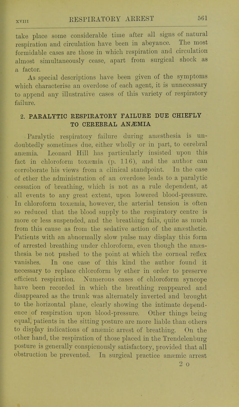take place some considerable time after all signs of natural respiration and circulation have been in abeyance. The most formidable cases are those in which respiration and circulation almost simultaneously cease, apart from surgical shock as a factor. As special descriptions have been given of the symptoms which characterise an overdose of each agent, it is unnecessary to append any illustrative cases of this variety of respiratory failure. 2. PARALYTIC RESPIRATORY FAILURE DUE CHIEFLY TO CEREBRAL AN^SIMIA -Paralytic respiratory failure during auiesthesia is un- doubtedly sometimes due, either wholly or in part, to cerebral antemia. Leonard Hill has particularly insisted upon this fact in chloroform toxtemia (p. 116), and the author can corroborate his views from a clinical standpoint. In the case of ether the administration of an overdose leads to a paralytic cessation of breathing, which is not as a rule dependent, at all events to any great extent, upon lowered blood-pressure. In chloroform toxtemia, however, the arterial tension is often so reduced that the blood supply to the respiratory centre is more or less suspended, and the breathing fails, quite as much from this cause as from the sedative action of the anaesthetic. Patients with an abnormally slow pulse may display this form of arrested breathing under chloroform, even though the antes- thesia be not pushed to the point at which the corneal reflex vanishes. In one case of this kind the author found it necessary to replace chloroform by ether in order to preserve efficient respiration. Numerous cases of chloroform syncope have been recorded in which the breathing reappeared and disappeared as the trunk was alternately inverted and brought to the horizontal plane, clearly showing the intimate depend- ence of respiration upon blood-pressure. Other things being equal, patients in the sitting posture are more liable than others to display indications of ansemic arrest of breathing. On the other hand, the respiration of those placed in the Trendelenburg posture is generally conspicuously satisfactory, provided that all obstruction be prevented. In surgical practice anaemic arrest 2 0