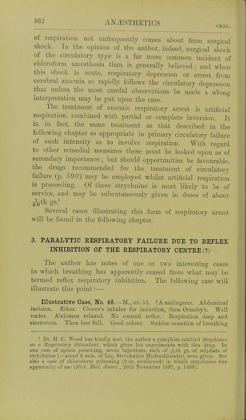 of respiration not unfreqnently comes about from surgical shock. In the opinion of the author, indeed, surgical shock of the circulatory type is a far more common incident of chloroform ana'sthesia tlian is generally believed; and when this sliock is acute, respiratory depression or arrest from cerebral amemia so rapidly follows the circulatory depression that unless the most careful observations be made a wrong interpretation may be put upon the case. ^ The treatment of ana'mic respiratory arrest is artificial respiration, combined with partial or complete inversion. It is, in ^ fact, the same treatment as that described- in the following chapter as appropriate in primary circulatory failure of such intensity as to involve respiration. With regard to other remedial measures these must be looked upon as of secondary importance; but should opportunities be favourable, the drugs recommended for the treatment of circulatory failure (p. 590) may be employed whilst artificial respiration is proceeding. Of these strychnine is most likely to be of service, and may be subcutaneously given in doses of about • iVth gv} Several cases illustrating this form of respiratory arrest will be found in the following chapter. 3. PARALYTIC RESPIRATORY FAILURE DUE TO REFLEX INHIBITION OF THE RESPIRATORY CENTRE (?) The author has notes of one or two interesting cases in which breathing has apparently ceased from what may be termed reflex respiratory inhibition. The following case will illustrate this point:— Illustrative Case, No. 48.—M.,a3t. 51. ? A malingerer. Abdominal incision. Ether. Clover's inhaler for induction, then Ormsby's. Well under. Abdomen relaxed. No corneal reflex. Respiration deep and stertorous. Then less full. Good colour. Sudden cessation of breathing ^ Dr. H. C. Wood has kindly sent the author a pamjjhlet entitled Strychnive as a Respiratory Stimulant, which gives his experiments with this drug. In one case of opium poisoning, seven injections, eacli of jV^h gr. of sulphate of .strychnine ( = about 6 min. of Liq. Strvchnina^ Hydiochloratis), were given. See also a case of chloroform poisoning (2 oz. swallowed) in which strychnine was- apparently of use [Brit. Med. Journ., 20th Novemher 1897, p. 1498).